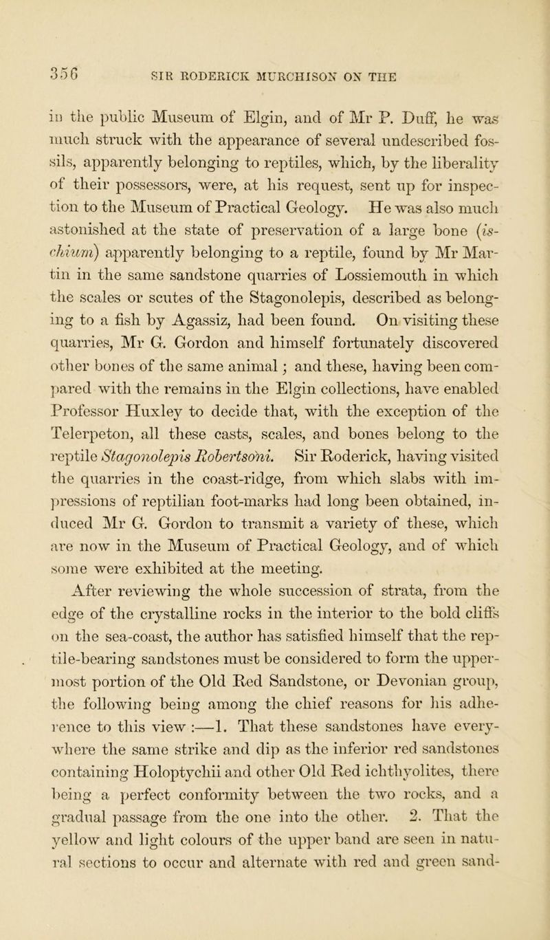 in tiie public Museum of Elgin, and of Mr P. Duff, he was much struck with the appearance of several undescribed fos- sils, apparently belonging to reptiles, which, by the liberality of their possessors, were, at his request, sent up for inspec- tion to the Museum of Practical Geology. He was also much astonished at the state of preservation of a large bone (is- chium) apparently belonging to a reptile, found by Mr Mar- tin in the same sandstone quarries of Lossiemouth in which the scales or scutes of the Stagonolepis, described as belong- ing to a fish by Agassiz, had been found. On visiting these quarries, Mr G. Gordon and himself fortunately discovered other bones of the same animal; and these, having been com- pared with the remains in the Elgin collections, have enabled Professor Huxley to decide that, with the exception of the Telerpeton, all these casts, scales, and bones belong to the reptile Stagonolepis Robertsoni. Sir Roderick, having visited the quarries in the coast-ridge, from which slabs with im- pressions of reptilian foot-marks had long been obtained, in- duced Mr G. Gordon to transmit a variety of these, which are now in the Museum of Practical Geology, and of which some were exhibited at the meeting. After reviewing the whole succession of strata, from the edge of the crystalline rocks in the interior to the bold cliffs on the sea-coast, the author has satisfied himself that the rep- tile-bearing sandstones must be considered to form the upper- most portion of the Old Red Sandstone, or Devonian group, the following being among the chief reasons for his adhe- rence to this view :—1. That these sandstones have every- where the same strike and dip as the inferior red sandstones containing Holoptychii and other Old Red ichthyolites, there being a perfect conformity between the two rocks, and a gradual passage from the one into the other. 2. That the yellow and light colours of the upper band are seen in natu- ral sections to occur and alternate with red and green sand-