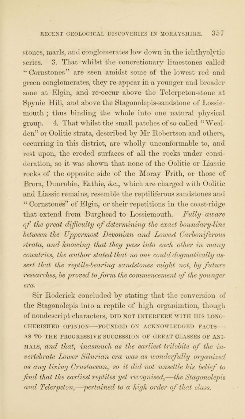 stones, marls, and conglomerates low down in the ichthyolytic series. 3. That whilst the concretionary limestones called “ Cora stones ” are seen amidst some of the lowest red and green conglomerates, they re-appear in a younger and broader zone at Elgin, and re-occur above the Telerpeton-stone at Spynie Hill, and above the Stagonolepis-sandstone of Lossie- mouth ; thus binding the whole into one natural physical group. 4. That whilst the small patches of so-called “Weal- den” or Oolitic strata, described by Mr Robertson and others, occurring in this district, are wholly unconformable to, and rest upon, the eroded surfaces of all the rocks under consi- deration, so it was shown that none of the Oolitic or Liassic rocks of the opposite side of the Moray Frith, or those of Brora, Dunrobin, Eathie, &c., which are charged with Oolitic and Liassic remains, resemble the reptiliferous sandstones and “ Cornstones” of Elgin, or their repetitions in the coast-ridge that extend from Burghead to Lossiemouth. Fully aware of the great difficulty of determining the exact boundary-line between the Uppermost Devonian and Lowest Carboniferous strata, and knowing that they pass into each other in many countries, the author stated that no one could dogmatically as- sert that the reptile-bear mg sandstones might not, by future researches, be proved to form the commencement of the younger era. Sir Roderick concluded by stating that the conversion of the Stagonolepis into a reptile of high organization, though of nondescript characters, did not interfere with iiis long- cherished OPINION FOUNDED ON ACKNOWLEDGED FACTS AS TO THE PROGRESSIVE SUCCESSION OF GREAT CLASSES OF ANI- MALS, and that, inasmuch as the earliest trilobite of the in- vertebrate Lower Silurian era was as wonderfully organized as any living Crustacean, so it did not unsettle his belief to find that the earliest reptiles yet recognised,—the Stagonolepis and Telerpcton,—pertained to a high order of that class.