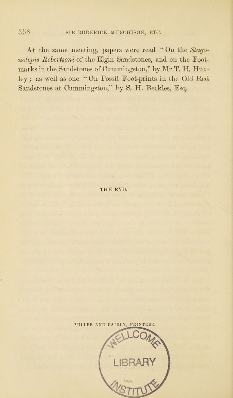 At tlie same meeting, papers were read “ On the Stago- nolepis Robertsoni of the Elgin Sandstones, and on the Foot- marks in the Sandstones of Cummingston,” by Mr T. H. Hux- ley ; as well as one “ On Fossil Foot-prints in the Old Red Sandstones at Cummingston,” by S. H. Beckles, Esq. THE END. MILLER AND FAIRLY, PRINTERS LIBRARY