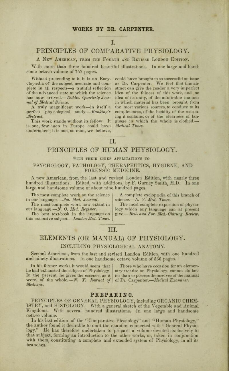 WORKS BY DR. CARPENTER. L PRINCIPLES OF COMPARATIVE PHYSIOLOGY. A New American, from the Fourth and Revised London Edition. With more than three hundred beautiful illustrations. In one large and hand- some octavo volume of 752 pages. Without pretending to it, it is an Ency- clopaedia of the subject, accurate and com- plete in all respects—a truthful reflection of the advanced state at which the science has uow arrived.—Dublin Quarterly Jour- nal of Medical Science. A truly magnificent work—in itself a perfect physiological study.—Ranking's Abstract. This work stands without its fellow. It is one, few men in Europe could have undertaken ; it is one, no man, we believe, could have brought to so successful an issue as Dr. Carpenter. We feel that this ab- stract can give the reader a very imperfect idea of the fulness of this work, and no idea of its unity, of the admirable manner in which material has been brought, from the most various sources, to conduce to its completeness, of the lucidity of the reason- ing it contains, or of the clearness of lan- guage in which the whole is clothed.— Medical Times. II. PRINCIPLES OF HUMAN PHYSIOLOGY. WITH THEIR CHIEF APPLICATIONS TO PSYCHOLOGY, PATHOLOGY, THERAPEUTICS, HYGIENE, AND FORENSIC MEDICINE. A new American, from the last and revised London Edition, with nearly three hundred illustrations. Edited, with additions, by F. Gurney Smith, M.D. In one large and handsome volume of about nine hundred pages. The most complete work on the science in our language.—Am. Med. Journal. The most complete work now extant in our language.—N. 0. Med. Register. The best text-book in the language on this extensive subject.—London Med. Times. A complete cyclopaedia of this branch of science.—N. Y. Med. Times. The most complete exposition of physio- logy which any language can at present give.—Brit, and For. Med.-Chirurg. Review. IH. ELEMENTS (OR MANUAL) OF PHYSIOLOGY. INCLUDING PHYSIOLOGICAL ANATOMY. Second American, from the last and revised London Edition, with one hundred and ninety illustrations. In one handsome octavo volume of 566 pages. In his former works it would seem that he had exhausted the subject of Physiology. In the present, he gives the essence, as it were, of the whole.—N. Y. Journal of Medicine. Those who have occasion for an elemen- tary treatise on Physiology, cannot do bet- ter than to possess themselves of the manual of Dr. Carpenter.—Medical Examiner. PREPARING. PRINCIPLES OF GENERAL PHYSIOLOGY, including ORGANIC CHEM- ISTRY, and HISTOLOGY. With a general sketch of the Vegetable and Animal Kingdoms. With several hundred illustrations. In one large and handsome octavo volume. In his last edition of the “Comparative Physiology” and “Human Physiology,” the author found it desirable to omit the chapters connected with “ General Physio- logy.” He has therefore undertaken to prepare a volume devoted exclusively to that subject, forming an introduction to the other works, or, taken in conjunction with them, constituting a complete and extended system of Physiology, in all its branches.