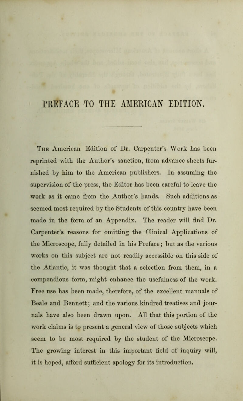 PREFACE TO THE AMERICAN EDITION. The American Edition of Dr. Carpenter’s Work has been reprinted with the Author’s sanction, from advance sheets fur- nished by him to the American publishers. In assuming the supervision of the press, the Editor has been careful to leave the work as it came from the Author’s hands. Such additions as seemed most required by the Students of this country have been made in the form of an Appendix. The reader will find Dr. Carpenter’s reasons for omitting the Clinical Applications of the Microscope, fully detailed in his Preface; but as the various works on this subject are not readily accessible on this side of the Atlantic, it was thought that a selection from them, in a compendious form, might enhance the usefulness of the work. Free use has been made, therefore, of the excellent manuals of Beale and Bennett; and the various kindred treatises and jour- nals have also been drawn upon. All that this portion of the work claims is to present a general view of those subjects which seem to be most required by the student of the Microscope. The growing interest in this important field of inquiry will, it is hoped, afford sufficient apology for its introduction.