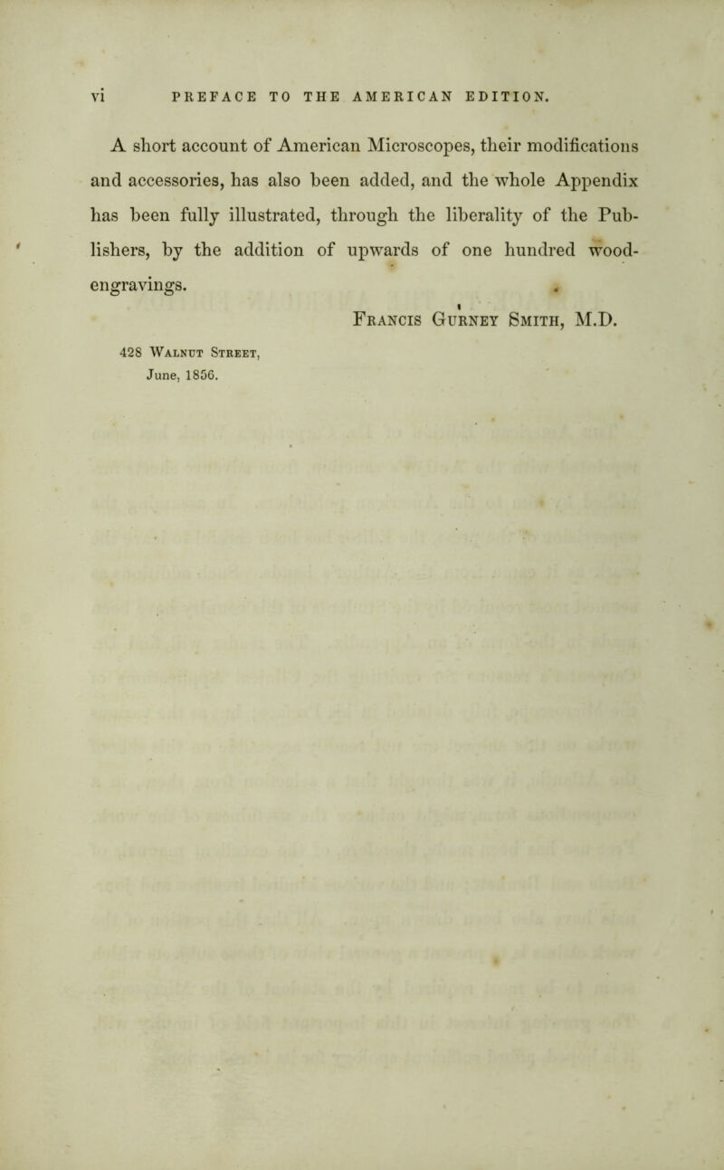 A short account of American Microscopes, their modifications and accessories, has also been added, and the whole Appendix has been fully illustrated, through the liberality of the Pub- lishers, by the addition of upwards of one hundred wood- engravings. * « Francis Gurney Smith, M.D. 428 Walnut Street, June, 1856.