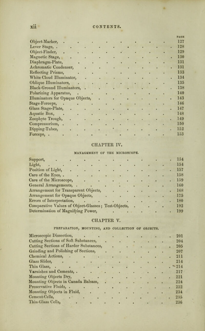 Object-Marker, Lever Stage, . Object-Finder, Magnetic Stage, Diaphragm-Plate, Achromatic Condenser, Reflecting Prisms, White Cloud Illuminator, Oblique Illuminators, Black-Ground Illuminators, . Polarizing Apparatus, Illuminators for Opaque Objects, Stage-Forceps, Glass Stage-Plate, Aquatic Box, Zoophyte Trough, Compressorium, . Dipping-Tubes, Forceps, . CHAPTER IV. MANAGEMENT OF THE MICROSCOPE. Support, ...... Light, ...... Position of Light, . . . . . Care of the Eyes, ..... Care of the Microscope, . . . . General Arrangements, .... Arrangement for Transparent Objects, Arrangement for Opaque Objects, Errors of Interpretation, .... Comparative Values of Object-Glasses ; Test-Objects, Determination of Magnifying Power, CHAPTER V. PREPARATION, MOUNTING, AND COLLECTION OF OBJECTS. Microscopic Dissection, ..... Cutting Sections of Soft Substances, .... Cutting Sections of Harder Substances, Grinding and Polishing of Sections, .... Chemical Actions, ...... Glass Slides, ....... Thin Glass, ....... Varnishes and Cements, ...... Mounting Objects Dry, ..... Mounting Objects in Canada Balsam, .... Preservative Fluids, ...... Mounting Objects in Fluid, ..... Cement-Cells, . . Thin-Glass Cells, ...... PAGE 127 . 128 129 . 130 131 . 131 133 . 134 135 . 138 140 . 143 146 . 147 148 . 149 150 . 152 153 . 154 154 . 157 158 . 159 160 . 168 175 . 180 192 . 199 . 201 204 . 205 207 . 211 214 . -214 217 . 221 224 . 232 234 . 235 236