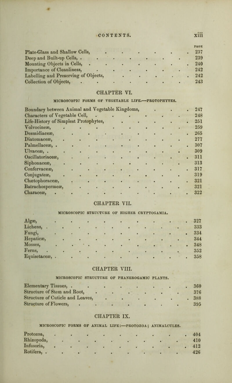 Plate-Glass and Shallow Cells, Deep and Built-up Cells, . Mounting Objects in Cells, Importance of Cleanliness, Labelling and Preserving of Objects, Collection of Objects, CHAPTER VI. MICROSCOPIC FORMS OF VEGETABLE LIFE. PROTOPHYTES. Boundary between Animal and Vegetable Kingdoms, Characters of Vegetable Cell, Life-History of Simplest Protophytes, Volvocineae, ..... Desmidiaceae, . Diatomaceae, ..... Palmellaceae, ...... Ulvaceae, ...... Oscillatoriaceae, . . . . . Siphonaceae, ..... Confervaceae, ..... Conjugateae, ..... Chaetophoraceae, . . . . . Batrachospermeae, .... Characeae, ...... CHAPTER VII. MICROSCOPIC STRUCTURE OF HIGHER CRYPTOGAMIA. Algae, ....... Lichens, . . . . Fungi, ....... Hepaticae, ....... Mosses, . . • . . . . Ferns, ........ Equisetaceae, ....... CHAPTER VIII. MICROSCOPIC STRUCTURE OF PHANEROGAMIC PLANTS. Elementary Tissues, ...... Structure of Stem and Root, ..... Structure of Cuticle and Leaves, .... Structure of Flowers, ...... 237 239 240 242 242 243 247 248 251 259 265 277 307 309 311 313 317 319 321 321 322 327 333 334 344 348 352 358 360 376 388 395 CHAPTER IX. MICROSCOPIC FORMS OF ANIMAL LIFE:—PROTOZOA; ANIMALCULES. Protozoa, ......... 404 Rhizopoda, ........ 410 Infusoria, ......... 412 Rotifera, ......... 426