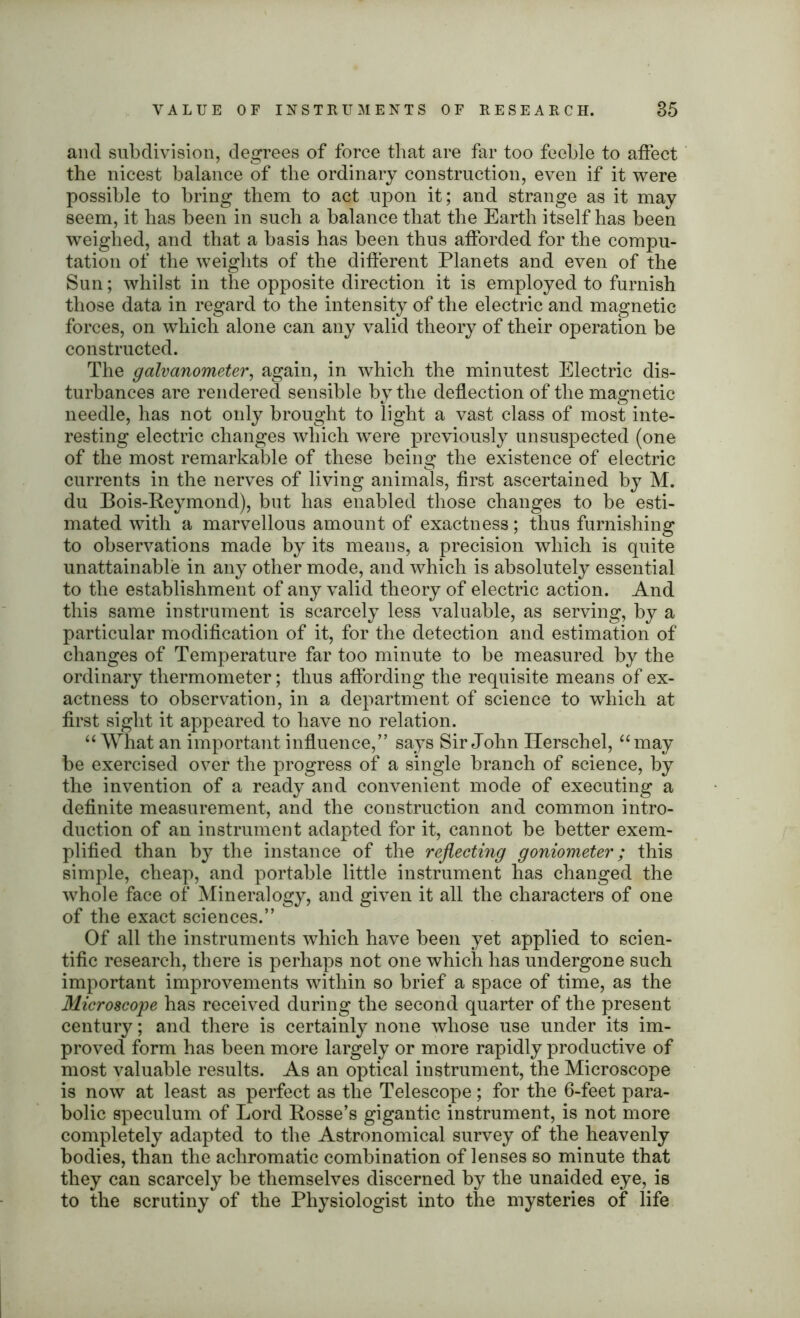 VALUE OF INSTRUMENTS OF RESEARCH. 85 and subdivision, degrees of force that are far too feeble to affect the nicest balance of the ordinary construction, even if it were possible to bring them to act upon it; and strange as it may seem, it has been in such a balance that the Earth itself has been weighed, and that a basis has been thus afforded for the compu- tation of the weights of the different Planets and even of the Sun; whilst in the opposite direction it is employed to furnish those data in regard to the intensity of the electric and magnetic forces, on which alone can any valid theory of their operation be constructed. The galvanometer, again, in which the minutest Electric dis- turbances are rendered sensible by the deflection of the magnetic needle, has not only brought to light a vast class of most inte- resting electric changes which were previously unsuspected (one of the most remarkable of these being the existence of electric currents in the nerves of living animals, first ascertained by M. du Bois-Reymond), but has enabled those changes to be esti- mated with a marvellous amount of exactness; thus furnishing to observations made by its means, a precision which is quite unattainable in any other mode, and which is absolutely essential to the establishment of any valid theory of electric action. And this same instrument is scarcely less valuable, as serving, by a particular modification of it, for the detection and estimation of changes of Temperature far too minute to be measured by the ordinary thermometer; thus affording the requisite means of ex- actness to observation, in a department of science to which at first sight it appeared to have no relation. “What an important influence,” says Sir John Ilerschel, “may be exercised over the progress of a single branch of science, by the invention of a ready and convenient mode of executing a definite measurement, and the construction and common intro- duction of an instrument adapted for it, cannot be better exem- plified than by the instance of the reflecting goniometer; this simple, cheap, and portable little instrument has changed the whole face of Mineralogy, and given it all the characters of one of the exact sciences.” Of all the instruments which have been yet applied to scien- tific research, there is perhaps not one which has undergone such important improvements within so brief a space of time, as the Microscope has received during the second quarter of the present century; and there is certainly none whose use under its im- proved form has been more largely or more rapidly productive of most valuable results. As an optical instrument, the Microscope is now at least as perfect as the Telescope; for the 6-feet para- bolic speculum of Lord Rosse’s gigantic instrument, is not more completely adapted to the Astronomical survey of the heavenly bodies, than the achromatic combination of lenses so minute that they can scarcely be themselves discerned by the unaided eye, is to the scrutiny of the Physiologist into the mysteries of life