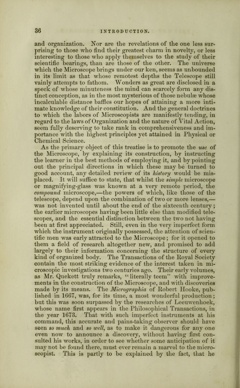 and organization. Nor are the revelations of the one less sur- prising to those who find their greatest charm in novelty, or less interesting to those who apply themselves to the study of their scientific bearings, than are those of the other. The universe which the Microscope brings under our ken, seems as unbounded in its limit as that whose remotest depths the Telescope still vainly attempts to fathom. Wonders as great are disclosed in a speck of whose minuteness the mind can scarcely form any dis- tinct conception, as in the most mysterious of those nebulae whose incalculable distance baffles our hopes of attaining a more inti- mate knowledge of their constitution. And the general doctrines to which the labors of Microscopists are manifestly tending, in regard to the laws of Organization and the nature of Vital Action, seem fully deserving to take rank in comprehensiveness and im- portance with the highest principles yet attained in Physical or Chemical Science. As the primary object of this treatise is to promote the use of the Microscope, by explaining its construction, by instructing the learner in the best methods of employing it, and by pointing out the principal directions in which these may be turned to good account, any detailed review of its history would be mis- placed. It will suffice to state, that whilst the simple microscope or magnifying-glass was known at a very remote period, the compound microscope,—the powers of which, like those of the telescope, depend upon the combination of two or more lenses,— was not invented until about the end of the sixteenth century ; the earlier microscopes having been little else than modified tele- scopes, and the essential distinction between the two not having been at first appreciated. Still, even in the very imperfect form which the instrument originally possessed, the attention of scien- tific men was early attracted to the Microscope; for it opened to them a field of research altogether new, and promised to add largely to their information concerning the structure of every kind of organized body. The Transactions of the Royal Society contain the most striking evidence of the interest taken in mi- croscopic investigations two centuries ago. Their early volumes, as Mr. Quekett truly remarks, “ literally teem” with improve- ments in the construction of the Microscope, and with discoveries made by its means. The Micrographia of Robert Hooke, pub- lished in 1667, was, for its time, a most wonderful production; but this was soon surpassed by the researches of Leeuwenhoek, whose name first appears in the Philosophical Transactions, in the year 1673. That with such imperfect instruments at his command, this accurate and pains-taking observer should have seen so much and so well, as to make it dangerous for any one even now to announce a discovery, without having first con- sulted his works, in order to see whether some anticipation of it may not be found there, must ever remain a marvel to the micro- scopist. This is partly to be explained by the fact, that he