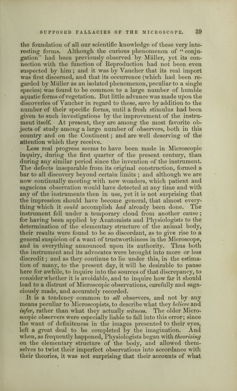 the foundation of all our scientific knowledge of these very inte- resting forms. Although the curious phenomenon of “ conju- gation” had been previously observed by Miiller, yet its con- nection with the function of Reproduction had not been even suspected by him ; and it was by Vauclier that its real import was first discerned, and that its occurrence (which had been re- garded by Muller as an isolated phenomenon, peculiar to a single species) was found to be common to a large number of humble aquatic forms of vegetation. But little advance was made upon the discoveries of Vaucher in regard to these, save by addition to the number of their specific forms, until a fresh stimulus had been given to such investigations by the improvement of the instru- ment itself. At present, they are among the most favorite ob- jects of study among a large number of observers, both in this country and on the Continent; and are well deserving of the attention which they receive. Less real progress seems to have been made in Microscopic inquiry, during the first quarter of the present century, than during any similar period since the invention of the instrument. The defects inseparable from its original construction, formed a bar to all discovery beyond certain limits ; and although we are now continually meeting with new wonders, which patient and sagacious observation would have detected at any time and with any of the instruments then in use, yet it is not surprising that the impression should have become general, that almost every- thing which it could accomplish had already been done. The instrument fell under a temporary cloud from another cause ; for having been applied by Anatomists and Physiologists to the determination of the elementary structure of the animal body, their results were found to be so discordant, as to give rise to a general suspicion of a want of trustworthiness in the Microscope, and in everything announced upon its authority. Thus both the instrument and its advocates were brought into more or less discredit; and as they continue to lie under this, in the estima- tion of many, to the present day, it will be desirable to pause here for awhile, to inquire into the sources of that discrepancy, to consider whether it is avoidable, and to inquire how far it should lead to a distrust of Microscopic observations, carefully and saga- ciously made, and accurately recorded. It is a tendency common to all observers, and not by any means peculiar to Microscopists, to describe what they believe and m/er, rather than what they actually witness. The older Micro- scopic observers were especially liable to fall into this error; since the want of definiteness in the images presented to their eyes, left a great deal to be completed by the imagination. And when, as frequently happened, Physiologists began with theorizing on the elementary structure of the body, and allowed them- selves to twist their imperfect observations into accordance with their theories, it was not surprising that their accounts of wdiat