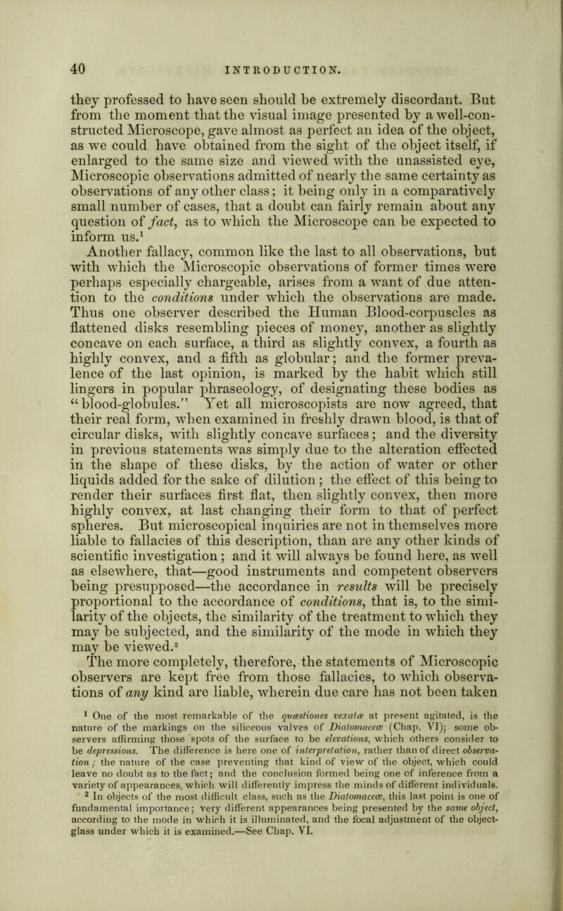 they professed to have seen should be extremely discordant. But from the moment that the visual image presented by a well-con- structed Microscope, gave almost as perfect an idea of the object, as we could have obtained from the sight of the object itself, if enlarged to the same size and viewed with the unassisted eye, Microscopic observations admitted of nearly the same certainty as observations of any other class; it being only in a comparatively small number of cases, that a doubt can fairly remain about any question of fact, as to which the Microscope can be expected to inform us.1 Another fallacy, common like the last to all observations, but with which the Microscopic observations of former times were perhaps especially chargeable, arises from a want of due atten- tion to the conditions under which the observations are made. Thus one observer described the Human Blood-corpuscles as flattened disks resembling pieces of money, another as slightly concave on each surface, a third as slightly convex, a fourth as highly convex, and a fifth as globular; and the former preva- lence of the last opinion, is marked by the habit which still lingers in popular phraseology, of designating these bodies as “blood-globules.” Yet all microscopists are now agreed, that their real form, when examined in freshly drawn blood, is that of circular disks, with slightly concave surfaces; and the diversity in previous statements was simply due to the alteration effected in the shape of these disks, by the action of water or other liquids added for the sake of dilution; the effect of this being to render their surfaces first flat, then slightly convex, then more highly convex, at last changing their form to that of perfect spheres. But microscopical inquiries are not in themselves more liable to fallacies of this description, than are any other kinds of scientific investigation; and it will always be found here, as well as elsewhere, that—good instruments and competent observers being presupposed—the accordance in results will be precisely proportional to the accordance of conditions, that is, to the simi- larity of the objects, the similarity of the treatment to which they may be subjected, and the similarity of the mode in which they may be viewed.2 The more completely, therefore, the statements of Microscopic observers are kept free from those fallacies, to which observa- tions of any kind are liable, wherein due care has not been taken 1 One of the most remarkable of the qveestiones vexatee at present agitated, is the nature of the markings on the siliceous valves of Diatomacece (Chap. VI); some ob- servers affirming those spots of the surface to be elevations, which others consider to be depressions. The difference is here one of interpretation, rather than of direct observa- tion ; the nature of the case preventing that kind of view of the object, which could leave no doubt as to the fact; and the conclusion formed being one of inference from a variety of appearances, which will differently impress the minds of different individuals. 2 In objects of the most difficult class, such as the Diatomacece, this last point is one of fundamental importance; very different appearances being presented by the same object, according to the mode in which it is illuminated, and the focal adjustment of the object- glass under which it is examined.—See Chap. VI.