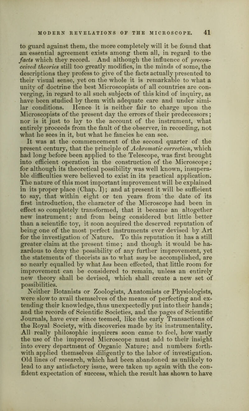 to guard against them, the more completely will it be found that an essential agreement exists among them all, in regard to the facts which they record. And although the influence of precon- ceived theories still too greatly modifies, in the minds of some, the descriptions they profess to give of the facts actually presented to their visual sense, yet on the whole it is remarkable to what a unity of doctrine the best Microscopists of all countries are con- verging, in regard to all such subjects of this kind of inquiry, as have been studied by them with adequate care and under simi- lar conditions. Hence it is neither fair to charge upon the Microscopists of the present day the errors of their predecessors ; nor is it just to lay to the account of the instrument, what entirely proceeds from the fault of the observer, in recording, not what he sees in it, but what he fancies he can see. It was at the commencement of the second quarter of the present century, that the principle of Achromatic correction, which had long before been applied to the Telescope, was first brought into efficient operation in the construction of the Microscope; for although its theoretical possibility was well known, insupera- ble difficulties were believed to exist in its practical application. The nature of this most important improvement will he explained in its proper place (Chap. I); and at present it will he sufficient to say, that within eight or ten years from the date of its first introduction, the character of the Microscope had been in effect so completely transformed, that it became an altogether new instrument; and from being considered but little better than a scientific toy, it soon acquired the deserved reputation of being one of the most perfect instruments ever devised by Art for the investigation of Nature. To this reputation it has a still greater claim at the present time; and though it would be ha- zardous to deny the possibility of any further improvement, yet the statements of theorists as to what may be accomplished, are so nearly equalled by what has been effected, that little room for improvement can he considered to remain, unless an entirely new theory shall he devised, which shall create a new set of possibilities. Neither Botanists or Zoologists, Anatomists or Physiologists, were slow to avail themselves of the means of perfecting and ex- tending their knowledge, thus unexpectedly put into their hands; and the records of Scientific Societies, and the pages of Scientific Journals, have ever since teemed, like the early Transactions of the Royal Society, with discoveries made by its instrumentality. All really philosophic inquirers soon came to feel, how vastly the use of the improved Microscope must add to their insight into every department of Organic Nature; and numbers forth- with applied themselves diligently to the labor of investigation. Old lines of research, which had been abandoned as unlikely to lead to any satisfactory issue, were taken up again with the con- fident expectation of success, which the result has shown to have