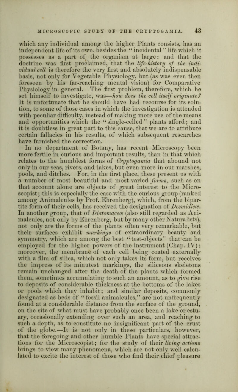 which any individual among the higher Plants consists, has an independent life of its own, besides the “ incidental ” life which it possesses as a part of the organism at large: and that the doctrine was first proclaimed, that the life-history of the indi- vidual cell is therefore the very first and absolutely indispensable basis, not only for Vegetable Physiology, hut (as was even then foreseen by his far-reaching mental vision) for Comparative Physiology in general. The first problem, therefore, which he set himself to investigate, was—how does the cell itself originate? It is unfortunate that he should have had recourse for its solu- tion, to some of those cases in which the investigation is attended with peculiar difficulty, instead of making more use of the means and opportunities which the “single-celled” plants afford; and it is doubtless in great part to this cause, that we are to attribute certain fallacies in his results, of which subsequent researches have furnished the correction. In no department of Botany, has recent Microscopy been more fertile in curious and important results, than in that which relates to the humblest forms of Cryptogamia that abound not only in our seas, rivers, and lakes, but even more in our marshes, pools, and ditches. For, in the first place, these present us with a number of most beautiful and most varied forms, such as on that account alone are objects of great interest to the Micro- scopist; this is especially the case with the curious group (ranked among Animalcules by Prof. Ehrenberg), which, from the bipar- tite form of their cells, has received the designation of Desmidieoe. In another group, that of Diatomacece (also still regarded as Ani- malcules, not only by Ehrenberg, but by many other Naturalists), not only are the forms of the plants often very remarkable, but their surfaces exhibit markings of extraordinary beauty and symmetry, which are among the best “test-objects” that can be employed for the higher powers of the instrument (Chap. IV): moreover, the membrane of each cell being coated externally with a film of silica, which not only takes its form, but receives the impress of its minutest markings, the siliceous skeletons remain unchanged after the death of the plants which formed them, sometimes accumulating to such an amount, as to give rise to deposits of considerable thickness at the bottoms of the lakes or pools which they inhabit; and similar deposits, commonly designated as beds of “fossil animalcules,” are not unfrequently found at a considerable distance from the surface of the ground, on the site of what must have probably once been a lake or estu- ary, occasionally extending over such an area, and reaching to such a depth, as to constitute no insignificant part of the crust of the globe.—It is not only in these particulars, however, that the foregoing and other humble Plants have special attrac- tions for the Microscopist; for the study of their living actions brings to view many phenomena, which are not only well calcu- lated to excite the interest of those who find their chief pleasure