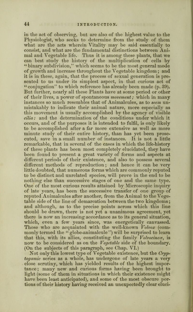 in the act of observing, but are also of the highest value to the Physiologist, who seeks to determine from the study of them what are the acts wherein Vitality may be said essentially to consist, and what are the fundamental distinctions between Ani- mal and Vegetable life. Thus it is among these plants, that we can best study the history of the multiplication of cells by “ binary subdivision,” which seems to he the most general mode of growth and increase throughout the Vegetable kingdom; and it is in these, again, that the process of sexual generation is pre- sented to us under its simplest aspect, in that curious act of “ conjugation” to which reference has already been made (p. 39). But further, nearly all these Plants have at some period or other of their lives, a power of spontaneous movement; which in many instances so much resembles that of Animalcules, as to seem un- mistakably to indicate their animal nature, more especially as this movement is usually accomplished by the agency of visible cilia: and the determination of the conditions under which it occurs, and of the purposes it is intended to fulfil, is only likely to be accomplished after a far more extensive as well as more minute study of their entire history, than has yet been prose- cuted, save in a small number of instances. It is not a little remarkable, that in several of the cases in which the life-history of these plants has been most completely elucidated, they have been found to present a great variety of forms and aspects at different periods of their existence, and also to possess several different methods of reproduction; and hence it can be very little doubted, that numerous forms which are commonly reputed to be distinct and unrelated species, will prove in the end to be nothing else than successive stages of one and the same type. One of the most curious results attained by Microscopic inquiry of late years, has been the successive transfer of one group of reputed Animalcules after another, from the Animal to the Vege- table side of the line of demarcation between the two kingdoms ; and although, as to the precise points across which this line should be drawn, there is not yet a unanimous agreement, yet there is now an increasing accordance as to its general situation, which, even a few years since, was energetically canvassed. Those who are acquainted with the well-known Volvox (com- monly termed the “globe-animalcule”) will be surprised to learn that this, with its allies, constituting the family Volvocinece, is now to be considered as on the Vegetable side of the boundary. (On the subjects of this paragraph, see Chap. VI.) Hot only this lowest type of Vegetable existence, but the Cryp- togamic series as a whole, has undergone of late years a very close scrutiny, which has yielded results of the highest impor- tance ; many new and curious forms having been brought to light (some of them in situations in which their existence might have been least anticipated), and some of the most obscure por- tions of their history having received an unexpectedly clear eluci-