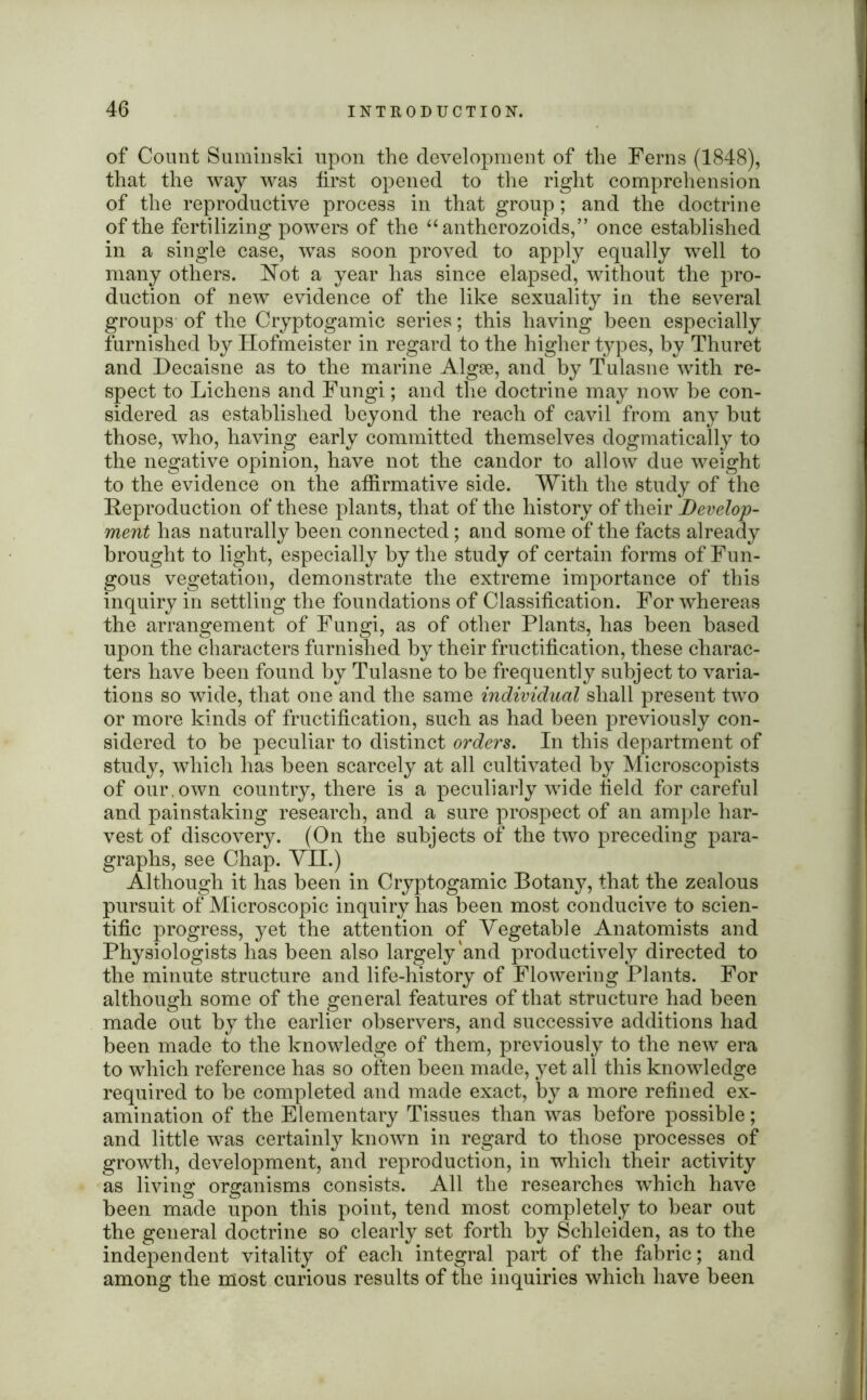 of Count Suminski upon the development of the Ferns (1848), that the way was first opened to the right comprehension of the reproductive process in that group; and the doctrine of the fertilizing powers of the “antherozoids,” once established in a single case, was soon proved to apply equally well to many others, ^ot a year has since elapsed, without the pro- duction of new evidence of the like sexuality in the several groups of the Cryptogamic series; this having been especially furnished by Hofmeister in regard to the higher types, by Thuret and Decaisne as to the marine Algse, and by Tulasne with re- spect to Lichens and Fungi; and the doctrine may now be con- sidered as established beyond the reach of cavil from any but those, who, having early committed themselves dogmatically to the negative opinion, have not the candor to allow due weight to the evidence on the affirmative side. With the study of the Reproduction of these plants, that of the history of their Develop- ment has naturally been connected; and some of the facts already brought to light, especially by the study of certain forms of Fun- gous vegetation, demonstrate the extreme importance of this inquiry in settling the foundations of Classification. For whereas the arrangement of Fungi, as of other Plants, has been based upon the characters furnished by their fructification, these charac- ters have been found by Tulasne to be frequently subject to varia- tions so wide, that one and the same individual shall present two or more kinds of fructification, such as had been previously con- sidered to be peculiar to distinct orders. In this department of study, which has been scarcely at all cultivated by Microscopists of our,own country, there is a peculiarly wide field for careful and painstaking research, and a sure prospect of an ample har- vest of discovery. (On the subjects of the two preceding para- graphs, see Chap. VII.) Although it has been in Cryptogamic Botany, that the zealous pursuit of Microscopic inquiry has been most conducive to scien- tific progress, yet the attention of Vegetable Anatomists and Physiologists has been also largely'and productively directed to the minute structure and life-history of Flowering Plants. For although some of the general features of that structure had been made out by the earlier observers, and successive additions had been made to the knowledge of them, previously to the new era to which reference has so often been made, yet all this knowledge required to be completed and made exact, by a more refined ex- amination of the Elementary Tissues than was before possible; and little was certainly known in regard to those processes of growth, development, and reproduction, in which their activity as living organisms consists. All the researches which have been made upon this point, tend most completely to bear out the general doctrine so clearly set forth by Schleiden, as to the independent vitality of each integral part of the fabric; and among the most curious results of the inquiries which have been