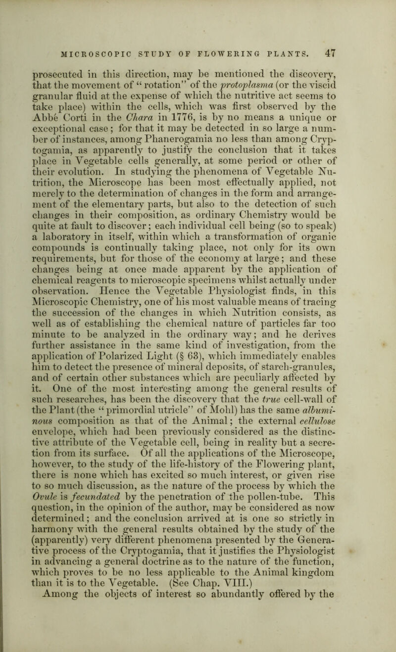 prosecuted in this direction, may be mentioned the discovery, that the movement of “ rotation” of the protoplasma (or the viscid granular fluid at the expense of which the nutritive act seems to take place) within the cells, which was first observed by the Abbe Corti in the Chara in 1776, is by no means a unique or exceptional case ; for that it may be detected in so large a num- ber of instances, among Phanerogamia no less than among Cryp- togamia, as apparently to justify the conclusion that it takes place in Vegetable cells generally, at some period or other of their evolution. In studying the phenomena of Vegetable Nu- trition, the Microscope has been most effectually applied, not merely to the determination of changes in the form and arrange- ment of the elementary parts, but also to the detection of such changes in their composition, as ordinary Chemistry would be quite at fault to discover; each individual cell being (so to speak) a laboratory in itself, within which a transformation of organic compounds is continually taking place, not only for its own requirements, but for those of the economy at large; and these changes being at once made apparent by the application of chemical reagents to microscopic specimens whilst actually under observation. Hence the Vegetable Physiologist finds, in this Microscopic Chemistry, one of his most valuable means of tracing the succession of the changes in which Nutrition consists, as well as of establishing the chemical nature of particles far too minute to be analyzed in the ordinary way; and he derives further assistance in the same kind of investigation, from the application of Polarized Light (§ 63), which immediately enables him to detect the presence of mineral deposits, of starch-granules, and of certain other substances which are peculiarly affected by it. One of the most interesting among the general results of such researches, has been the discovery that the true cell-wall of the Plant (the “ primordial utricle” of Mold) has the same albumi- nous composition as that of the Animal; the external cellulose envelope, which had been previously considered as the distinc- tive attribute of the Vegetable cell, being in reality but a secre- tion from its surface. Of all the applications of the Microscope, however, to the study of the life-history of the Flowering plant, there is none which has excited so much interest, or given rise to so much discussion, as the nature of the process by -which the Ovule is fecundated by the penetration of the pollen-tube. This question, in the opinion of the author, may be considered as now determined; and the conclusion arrived at is one so strictly in harmony with the general results obtained by the study of the (apparently) very different phenomena presented by the Genera- tive process of the Cryptogamia, that it justifies the Physiologist in advancing a general doctrine as to the nature of the function, which proves to be no less applicable to the Animal kingdom than it is to the Vegetable. (See Chap. VIII.) Among the objects of interest so abundantly offered by the