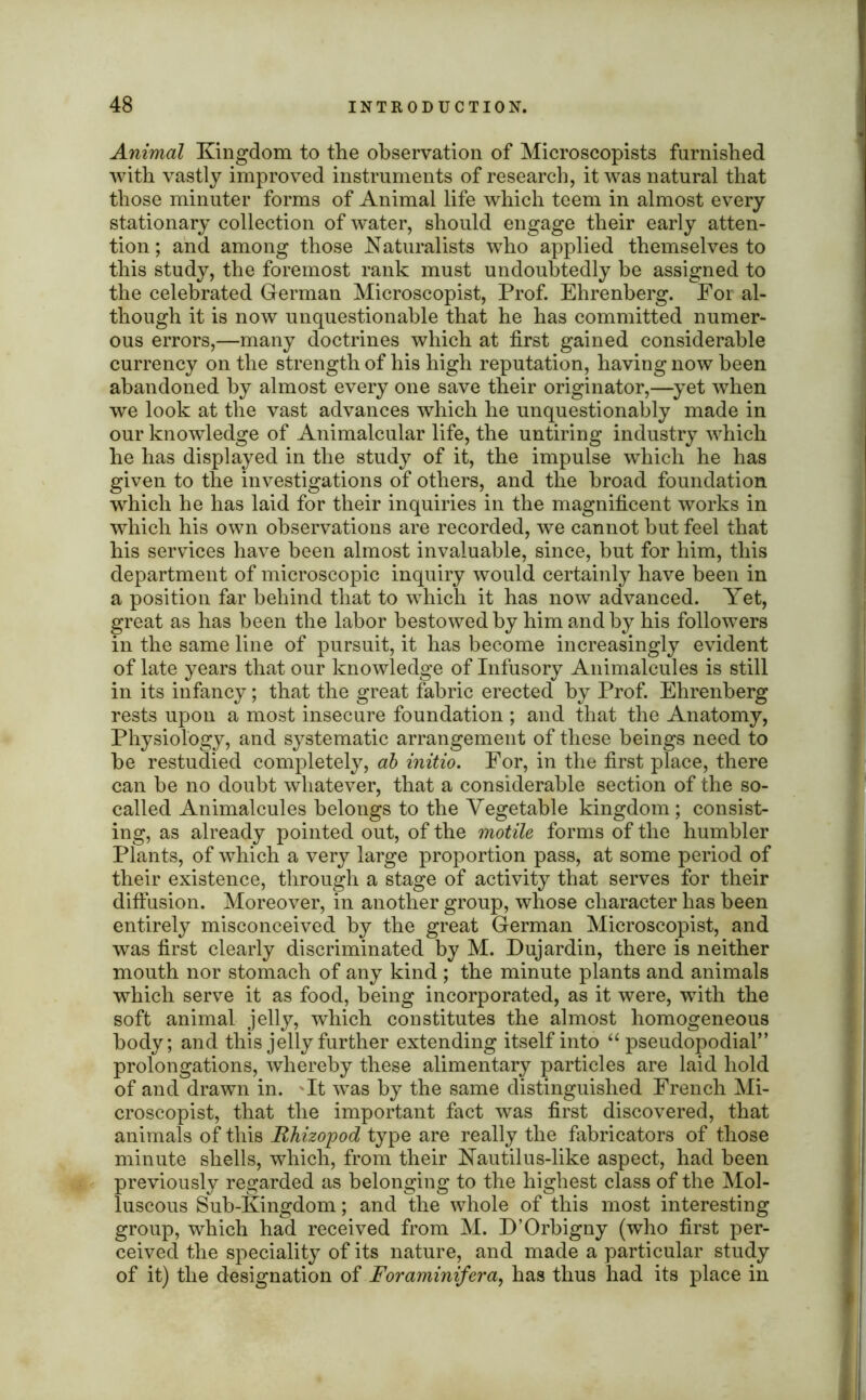 Animal Kingdom to the observation of Microscopists furnished with vastly improved instruments of research, it was natural that those minuter forms of Animal life which teem in almost every stationary collection of water, should engage their early atten- tion; and among those Naturalists who applied themselves to this study, the foremost rank must undoubtedly be assigned to the celebrated German Microscopist, Prof. Ehrenberg. For al- though it is now unquestionable that he has committed numer- ous errors,—many doctrines which at first gained considerable currency on the strength of his high reputation, having now been abandoned by almost every one save their originator,—yet when we look at the vast advances which he unquestionably made in our knowledge of Animalcular life, the untiring industry which he has displayed in the study of it, the impulse which he has given to the investigations of others, and the broad foundation which he has laid for their inquiries in the magnificent works in which his own observations are recorded, we cannot but feel that his services have been almost invaluable, since, but for him, this department of microscopic inquiry would certainly have been in a position far behind that to which it has now advanced. Yet, great as has been the labor bestowed by him and by his followers in the same line of pursuit, it has become increasingly evident of late years that our knowledge of Infusory Animalcules is still in its infancy; that the great fabric erected by Prof. Ehrenberg rests upon a most insecure foundation ; and that the Anatomy, Physiology, and systematic arrangement of these beings need to be restudied completely, ah initio. For, in the first place, there can be no doubt whatever, that a considerable section of the so- called Animalcules belongs to the Vegetable kingdom ; consist- ing, as already pointed out, of the motile forms of the humbler Plants, of which a very large proportion pass, at some period of their existence, through a stage of activity that serves for their diffusion. Moreover, in another group, whose character has been entirely misconceived by the great German Microscopist, and was first clearly discriminated by M. Dujardin, there is neither mouth nor stomach of any kind ; the minute plants and animals which serve it as food, being incorporated, as it were, with the soft animal jelly, wdiich constitutes the almost homogeneous body; and this jelly further extending itself into “ pseudopodial” prolongations, whereby these alimentary particles are laid hold of and drawn in. It was by the same distinguished French Mi- croscopist, that the important fact was first discovered, that animals of this Rhizopod type are really the fabricators of those minute shells, which, from their Nautilus-like aspect, had been previously regarded as belonging to the highest class of the Mol- luscous Sub-Kingdom; and the whole of this most interesting group, which had received from M. D’Orbigny (who first per- ceived the speciality of its nature, and made a particular study of it) the designation of Foraminifera, has thus had its place in