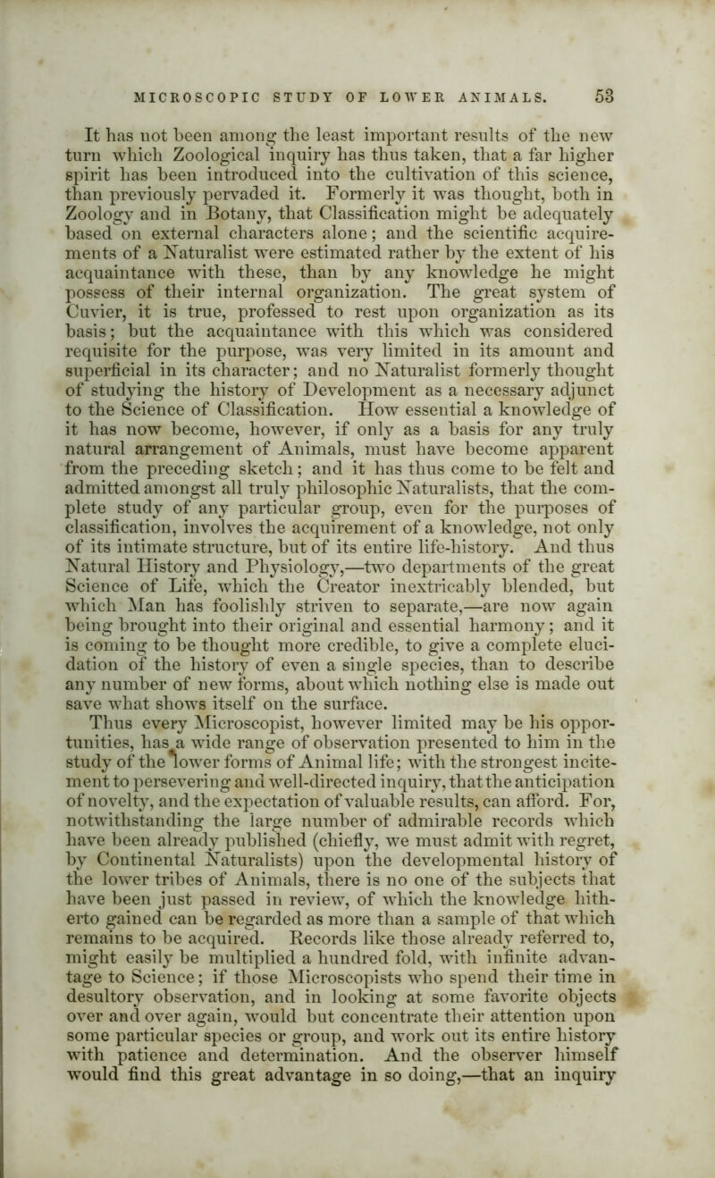 It has not been among the least important results of the new turn which Zoological inquiry has thus taken, that a far higher spirit has been introduced into the cultivation of this science, than previously pervaded it. Formerly it was thought, both in Zoology and in Botany, that Classification might he adequately based on external characters alone; and the scientific acquire- ments of a Naturalist were estimated rather by the extent of his acquaintance with these, than by any knowledge he might possess of their internal organization. The great system of Cuvier, it is true, professed to rest upon organization as its basis; hut the acquaintance with this which was considered requisite for the purpose, was very limited in its amount and superficial in its character; and no Naturalist formerly thought of studying the history of Development as a necessary adjunct to the Science of Classification. How essential a knowledge of it has now become, however, if only as a basis for any truly natural arrangement of Animals, must have become apparent from the preceding sketch; and it has thus come to he felt and admitted amongst all truly philosophic Naturalists, that the com- plete study of any particular group, even for the purposes of classification, involves the acquirement of a knowledge, not only of its intimate structure, hut of its entire life-history. And thus Natural History and Physiology,—two departments of the great Science of Life, which the Creator inextricably blended, hut which Man has foolishly striven to separate,—are now again being brought into their original and essential harmony; and it is coming to be thought more credible, to give a complete eluci- dation of the history of even a single species, than to describe any number of new forms, about which nothing else is made out save what shows itself on the surface. Thus every Microscopist, however limited may he his oppor- tunities, has a wide range of observation presented to him in the study of the lower forms of Animal life; with the strongest incite- ment to persevering and well-directed inquiry, that the anticipation of novelty, and the expectation of valuable results, can afford. For, notwithstanding the large number of admirable records which have been already published (chiefly, we must admit with regret, by Continental Naturalists) upon the developmental history of the lower tribes of Animals, there is no one of the subjects that have been just passed in review, of which the knowledge hith- erto gained can be regarded as more than a sample of that which remains to be acquired. Records like those already referred to, might easily be multiplied a hundred fold, with infinite advan- tage to Science; if those Microscopists who spend their time in desultory observation, and in looking at some favorite objects over and over again, would but concentrate their attention upon some particular species or group, and work out its entire history with patience and determination. And the observer himself would find this great advantage in so doing,—that an inquiry