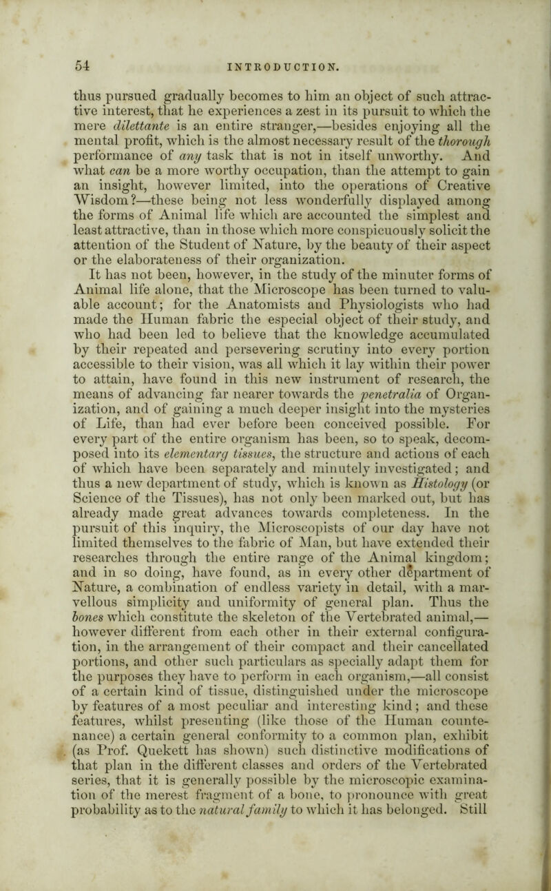 thus pursued gradually becomes to him an object of such attrac- tive interest, that he experiences a zest in its pursuit to which the mere dilettante is an entire stranger,—besides enjoying all the mental profit, which is the almost necessary result of the thorough performance of any task that is not in itself unworthy. And what can be a more worthy occupation, than the attempt to gain an insight, however limited, into the operations of Creative Wisdom?—these being not less wonderfully displayed among the forms of Animal life which are accounted the simplest and least attractive, than in those which more conspicuously solicit the attention of the Student of Nature, by the beauty of their aspect or the elaborateness of their organization. It has not been, however, in the study of the minuter forms of Animal life alone, that the Microscope has been turned to valu- able account; for the Anatomists and Physiologists who had made the Human fabric the especial object of their study, and who had been led to believe that the knowledge accumulated by their repeated and persevering scrutiny into every portion accessible to their vision, was all which it lay within their power to attain, have found in this new instrument of research, the means of advancing far nearer towards the penetralia of Organ- ization, and of gaining a much deeper insight into the mysteries of Life, than had ever before been conceived possible. For every part of the entire organism has been, so to speak, decom- posed into its elementarg tissues, the structure and actions of each of which have been separately and minutely investigated; and thus a new department of study, which is known as Histology (or Science of the Tissues), has not only been marked out, but has already made great advances towards completeness. In the pursuit of this inquiry, the Microscopists of our day have not limited themselves to the fabric of Man, but have extended their researches through the entire range of the Animal kingdom; and in so doing, have found, as in every other department of Nature, a combination of endless variety in detail, with a mar- vellous simplicity and uniformity of general plan. Thus the hones which constitute the skeleton of the Vertebrated animal,— however different from each other in their external configura- tion, in the arrangement of their compact and their cancellated portions, and other such particulars as specially adapt them for the purposes they have to perform in each organism,—all consist of a certain kind of tissue, distinguished under the microscope by features of a most peculiar and interesting kind; and these features, whilst presenting (like those of the Human counte- nance) a certain general conformity to a common plan, exhibit (as Prof. Quekett has shown) such distinctive modifications of that plan in the different classes and orders of the Vertebrated series, that it is generally possible by the microscopic examina- tion of the merest fragment of a bone, to pronounce with great probability a-s to the natural family to which it has belonged. Still