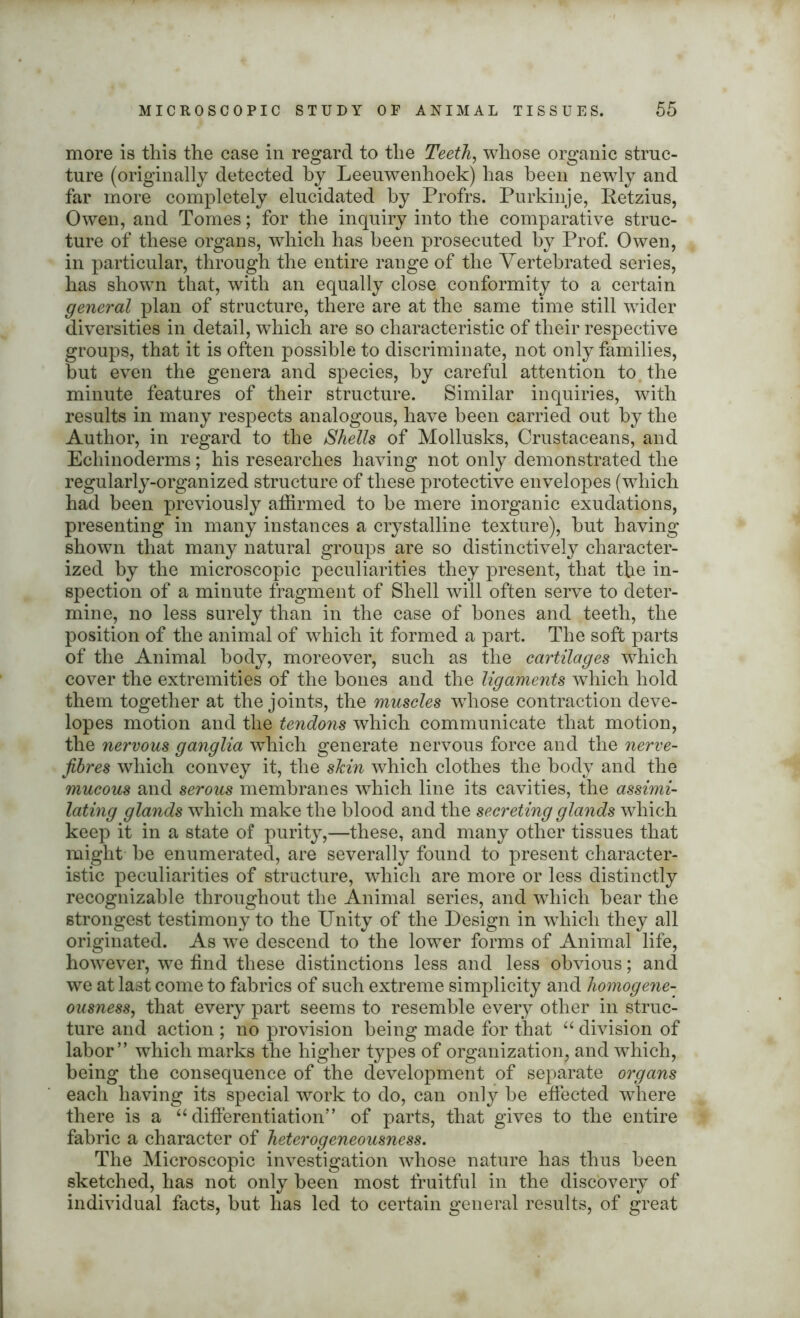 more is this the case in regard to the Teeth, whose organic struc- ture (originally detected by Leeuwenhoek) has been newly and far more completely elucidated by Profrs. Purkinje, Retzius, Owen, and Tomes; for the inquiry into the comparative struc- ture of these organs, which has been prosecuted by Prof. Owen, in particular, through the entire range of the Vertebrated series, has shown that, with an equally close conformity to a certain general plan of structure, there are at the same time still wider diversities in detail, which are so characteristic of their respective groups, that it is often possible to discriminate, not only families, but even the genera and species, by careful attention to the minute features of their structure. Similar inquiries, with results in many respects analogous, have been carried out by the Author, in regard to the Shells of Mollusks, Crustaceans, and Ecliinoderms; his researches having not only demonstrated the regularly-organized structure of these protective envelopes (which had been previously affirmed to he mere inorganic exudations, presenting in many instances a crystalline texture), but having shown that many natural groups are so distinctively character- ized by the microscopic peculiarities they present, that the in- spection of a minute fragment of Shell will often serve to deter- mine, no less surely than in the case of bones and teeth, the position of the animal of which it formed a part. The soft parts of the Animal body, moreover, such as the cartilages which cover the extremities of the bones and the ligaments which hold them together at the joints, the muscles wThose contraction deve- lopes motion and the tendons which communicate that motion, the nervous ganglia which generate nervous force and the nerve- fibres which convey it, the skin which clothes the body and the mucous and serous membranes which line its cavities, the assimi- lating glands which make the blood and the secreting glands which keep it in a state of purity,—these, and many other tissues that might be enumerated, are severally found to present character- istic peculiarities of structure, which are more or less distinctly recognizable throughout the Animal series, and which bear the strongest testimony to the Unity of the Design in which they all originated. As we descend to the lower forms of Animal life, however, we find these distinctions less and less obvious; and we at last come to fabrics of such extreme simplicity and homogene- ousness, that every part seems to resemble every other in struc- ture and action ; no provision being made for that “ division of labor” which marks the higher types of organization, and which, being the consequence of the development of separate organs each having its special work to do, can only be effected where there is a “differentiation” of parts, that gives to the entire fabric a character of heterogeneousness. The Microscopic investigation whose nature has thus been sketched, has not only been most fruitful in the discovery of individual facts, but has led to certain general results, of great