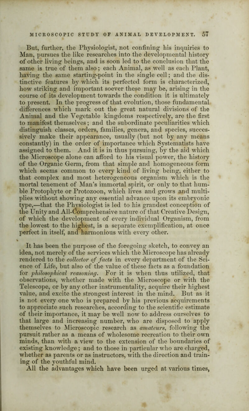 But, further, the Physiologist, not confining his inquiries to Man, pursues the like researches into the developmental history of other living beings, and is soon led to the conclusion that the same is true of them also; each Animal, as well as each Plant, having the same starting-point in the single cell; and the dis- tinctive features by which its perfected form is characterized, how striking and important soever these may he, arising in the course of its development towards the condition it is ultimately to present. In the progress of that evolution, those fundamental differences which mark out the great natural divisions of the Animal and the Vegetable kingdoms respectively, are the first to manifest themselves; and the subordinate peculiarities which distinguish classes, orders, families, genera, and species, succes- sively make their appearance, usually (but not by any means constantly) in the order of importance which Systematists have assigned to them. And it is in thus pursuing, by the aid which the Microscope alone can afford to his visual power, the history of the Organic Germ, from that simple and homogeneous form which seems common to every kind of living being, either to that complex and most heterogeneous organism which is the mortal tenement of Man’s immortal spirit, or only to that hum- ble Protophyte or Protozoon, which lives and grows and multi- plies without showing any essential advance upon its embryonic type,—that the Physiologist is led to his grandest conception of the Unity and All-Comprehensive nature of that Creative Design, of which the development of every individual Organism, from the lowest to the highest, is a separate exemplification, at once perfect in itself, and harmonious with every other. It has been the purpose of the foregoing sketch, to convey an idea, not merely of the services which the Microscope has already rendered to the collector of facts in every department of the Sci- ence of Life, but also of the value of these facts as a foundation for philosophical reasoning. For it is when thus utilized, that observations, whether made with the Microscope or with the Telescope, or by any other instrumentality, acquire their highest value, and excite the strongest interest in the mind. But as it is not every one who is prepared by his previous acquirements to appreciate such researches, according to the scientific estimate of their importance, it may be well now to address ourselves to that large and increasing number, who are disposed to apply themselves to Microscopic research as amateurs, following the pursuit rather as a means of wholesome recreation to their own minds, than with a view to the extension of the boundaries of existing knowledge ; and to those in particular who are charged, whether as parents or as instructors, with the direction and train- ing of the youthful mind. All the advantages which have been urged at various times,