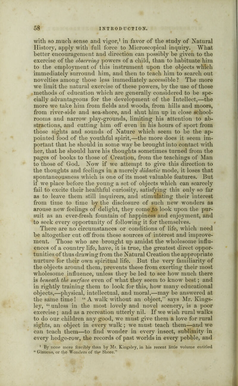 with so much sense and vigor,1 in favor of the study of Natural History, apply with full force to Microscopical inquiry. What better encouragement and direction can possibly be given to the exercise of the observing powers of a child, than to habituate him to the employment of this instrument upon the objects which immediately surround him, and then to teach him to search out novelties among those less immediately accessible ? The more we limit the natural exercise of these powers, by the use of those methods of education which are generally considered to be spe- cially advantageous for the development of the Intellect,—the more we take him from fields and woods, from hills and moors, from river-side and sea-shore, and shut him up in close school- rooms and narrow play-grounds, limiting his attention to ab- stractions, and cutting him off even in his hours of sport from those sights and sounds of Nature which seem to be the ap- pointed food of the youthful spirit,—the more does it seem im- portant that he should in some way be brought into contact with her, that he should have his thoughts sometimes turned from the pages of books to those of Creation, from the teachings of Man to those of God. Now if we attempt to give this direction to the thoughts and feelings in a merely didactic mode, it loses that spontaneousness which is one of its most valuable features. But if we place before the young a set of objects which can scarcely fail to excite their healthful curiosity, satisfying this only so far as to leave them still inquirers, and stimulating their interest from time to time by the disclosure of such new wonders as arouse new feelings of delight, they come „to look upon the pur- suit as an ever-fresh fountain of happiness and enjoyment, and to seek every opportunity of following it for themselves. There are no circumstances or conditions of life, which need be altogether cut oft' from these sources of interest and improve- ment. Those who are brought up amidst the wholesome influ- ences of a country life, have, it is true, the greatest direct oppor- tunities of thus drawing from the Natural Creation the appropriate nurture for their own spiritual life. But the very familiarity of the objects around them, prevents these from exerting their most wholesome influence, unless they be led to see how much there is beneath the surface even of what they seem to know best; and in rightly training them to look for this, how many educational objects,—physical, intellectual, and moral,—may be answered at the same time! “ A walk without an object,” says Mr. Kings- ley, “ unless in the most lovely and novel scenery, is a poor exercise ; and as a recreation utterly nil. If we wish rural walks to do our children any good, we must give them a love for rural sights, an object in every walk; we must teach them—and we can teach them—to find wonder in every insect, sublimity in every hedge-row, the records of past worlds in every pebble, and 1 By none more forcibly than by Mr. Kingsley, in his recent little volume entitled “ Glaueus, or th& Wonders of the Shore.”