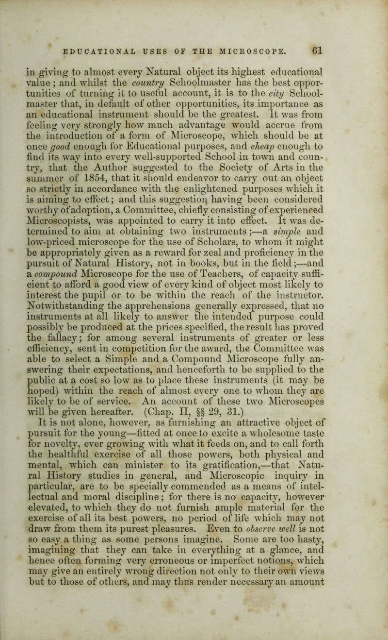 in giving to almost every Natural object its highest educational value ; and whilst the country Schoolmaster has the best oppor- tunities of turning it to useful account, it is to the city School- master that, in default of other opportunities, its importance as an educational instrument should be the greatest. It was from feeling very strongly how much advantage would accrue from the introduction of a form of Microscope, which should be at once good enough for Educational purposes, and cheap enough to find its way into every well-supported School in town and coun- try, that the Author suggested to the Society of Arts in the summer of 1854, that it should endeavor to carry out an object so strictly in accordance with the enlightened purposes which it is aiming to effect; and this suggestion having been considered worthy of adoption, a Committee, chiefly consisting of experienced Microscopists, was appointed to carry it into effect. It was de- termined to aim at obtaining two instruments;—a simple and low-priced microscope for the use of Scholars, to whom it might be appropriately given as a reward for zeal and proficiency in the pursuit of Natural History, not in books, but in the field;—and a compound Microscope for the use of Teachers, of capacity suffi- cient to afford a good view of every kind of object most likely to interest the pupil or to be within the reach of the instructor. Notwithstanding the apprehensions generally expressed, that no instruments at all likely to answer the intended purpose could possibly be produced at the prices specified, the result has proved the fallacy; for among several instruments of greater or less efficiency, sent in competition for the award, the Committee was able to select a Simple and a Compound Microscope fully an- swering their expectations, and henceforth to be supplied to the public at a cost so low as to place these instruments (it may be hoped) within the reach of almost every one to whom they are likely to be of service. An account of these two Microscopes will be given hereafter. (Chap. II, §§ 29, 81.) It is not alone, however, as furnishing an attractive object of pursuit for the young—fitted at once to excite a wholesome taste for novelty, ever growing with what it feeds on, and to call forth the healthful exercise of all those powers, both physical and mental, which can minister to its gratification,—that Natu- ral History studies in general, and Microscopic inquiry in particular, are to be specially commended as a means of intel- lectual and moral discipline; for there is no capacity, however elevated, to which they do not furnish ample material for the exercise of all its best powers, no period of life which may not draw from them its purest pleasures. Even to observe well is not so easy a thing as some persons imagine. Some are too hasty, imagining that they can take in everything at a glance, and hence often forming very erroneous or imperfect notions, which may give an entirely wrong direction not only to their own views but to those of others, and may thus render necessary an amount