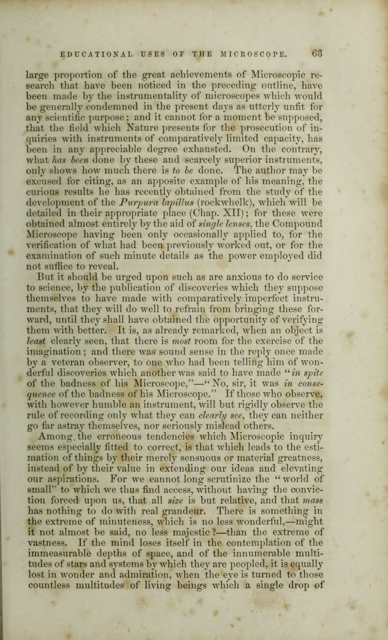 large proportion of the great achievements of Microscopic re- search that have been noticed in the preceding outline, have been made by the instrumentality of microscopes which would be generally condemned in the present days as utterly unfit for any scientific purpose ; and it cannot for a moment he supposed, that the field which Nature presents for the prosecution of in- quiries with instruments of comparatively limited capacity, has been in any appreciable degree exhausted. On the contrary, what has been clone by these and scarcely superior instruments, only shows how much there is to be done. The author may be excused for citing, as an apposite example of his meaning, the curious results he has recently obtained from the study of the development of the Purpura lapillus (rockwhelk), which will be detailed in their appropriate place (Chap. XII); for these were obtained almost entirely by the aid of single lenses, the Compound Microscope having been only occasionally applied to, for the verification of what had been previously worked out, or for the examination of such minute details as the power employed did not suffice to reveal. But it should be urged upon such as are anxious to do service to science, by the publication of discoveries which they suppose themselves to have made with comparatively imperfect instru- ments, that they will do well to refrain from bringing these for- ward, until they shall have obtained the opportunity of verifying them with better. It is, as already remarked, when an object is least clearly seen, that there is most room for the exercise of the imagination; and there was sound sense in the reply once made by a veteran observer, to one who had been telling him of won- derful discoveries which another was said to have made “in spite of the badness of his Microscope,”—“No, sir, it was in conse- quence of the badness of his Microscope.” If those who observe, with however humble an instrument, will but rigidly observe the rule of recording only what they can clearly see, they can neither go far astray themselves, nor seriously mislead others. Among.the erroneous tendencies which Microscopic inquiry seems especially fitted to correct, is that which leads to the esti- mation of things by their merely sensuous or material greatness, instead of by their value in extending our ideas and elevating our aspirations. For we cannot long scrutinize the “ world of small” to which we thus find access, without having the convic- tion forced upon us, that all size is hut relative, and that mass has nothing to do with real grandeur. There is something in the extreme of minuteness, which is no less wonderful,—might it not almost be said, no less majestic ?—than the extreme of vastness. If the mind loses itself in the contemplation of the immeasurable depths of space, and of the innumerable multi- tudes of stars and systems by which they are peopled, it is equally lost in wonder and admiration, when the eye is turned to those countless multitudes of living beings which a single drop of