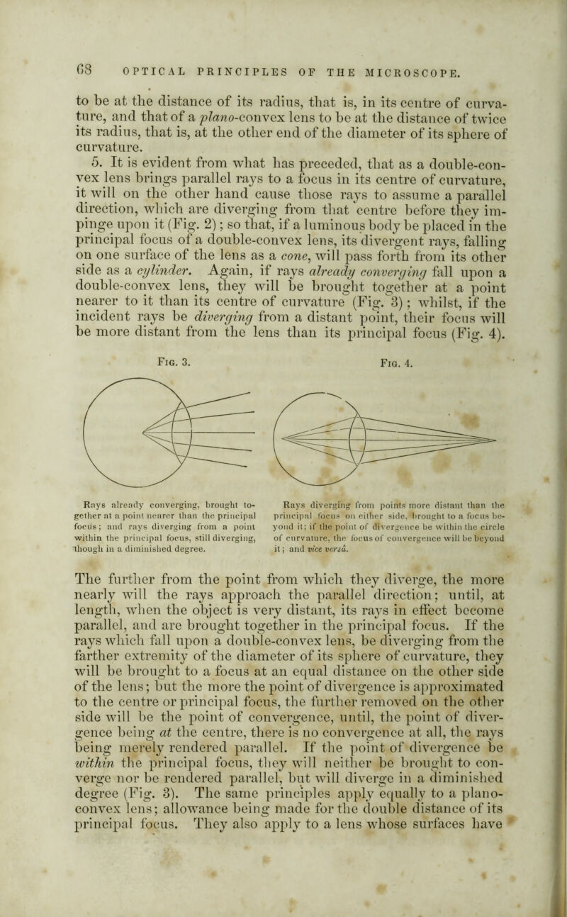 to be at the distance of its radius, that is, in its centre of curva- ture, and that of a piano-convex lens to be at the distance of twice its radius, that is, at the other end of the diameter of its sphere of curvature. 5. It is evident from what has preceded, that as a double-con- vex lens brings parallel rays to a focus in its centre of curvature, it will on the other hand cause those rays to assume a parallel direction, which are diverging from that centre before they im- pinge upon it (Fig. 2); so that, if a luminous body be placed in the principal focus of a double-convex lens, its divergent rays, falling on one surface of the lens as a cone, will pass forth from its other side as a cylinder. Again, if rays already converging fall upon a double-convex lens, they will be brought together at a point nearer to it than its centre of curvature (Fig.3); whilst, if the incident rays be diverging from a distant point, their focus will be more distant from the lens than its principal focus (Fig. 4). Fig. 3. Fig. 4. Rnys already converging, brought to- gether at a point nearer than the principal focus; and rays diverging from a point within the principal focus, still diverging, though in a diminished degree. Rays diverging from points more distant than the principal focus on either side, brought to a focus be- yond it; if tile point of divergence be within the circle of curvature, the focus of convergence will be beyond it; and vice versa. The further from the point from which they diverge, the more nearly will the rays approach the parallel direction; until, at length, when the object is very distant, its rays in effect become parallel, and are brought together in the principal focus. If the rays which fall upon a double-convex lens, be diverging from the farther extremity of the diameter of its sphere of curvature, they will be brought to a focus at an equal distance on the other side of the lens; but the more the point of divergence is approximated to the centre or principal focus, the further removed on the other side will be the point of convergence, until, the point of diver- gence being at the centre, there is no convergence at all, the rays being merely rendered parallel. If the point of divergence be within the principal focus, they will neither be brought to con- verge nor be rendered parallel, but will diverge in a diminished degree (Fig. 3). The same principles apply equally to a plano- convex lens; allowance being made for the double distance of its principal focus. They also apply to a lens whose surfaces have