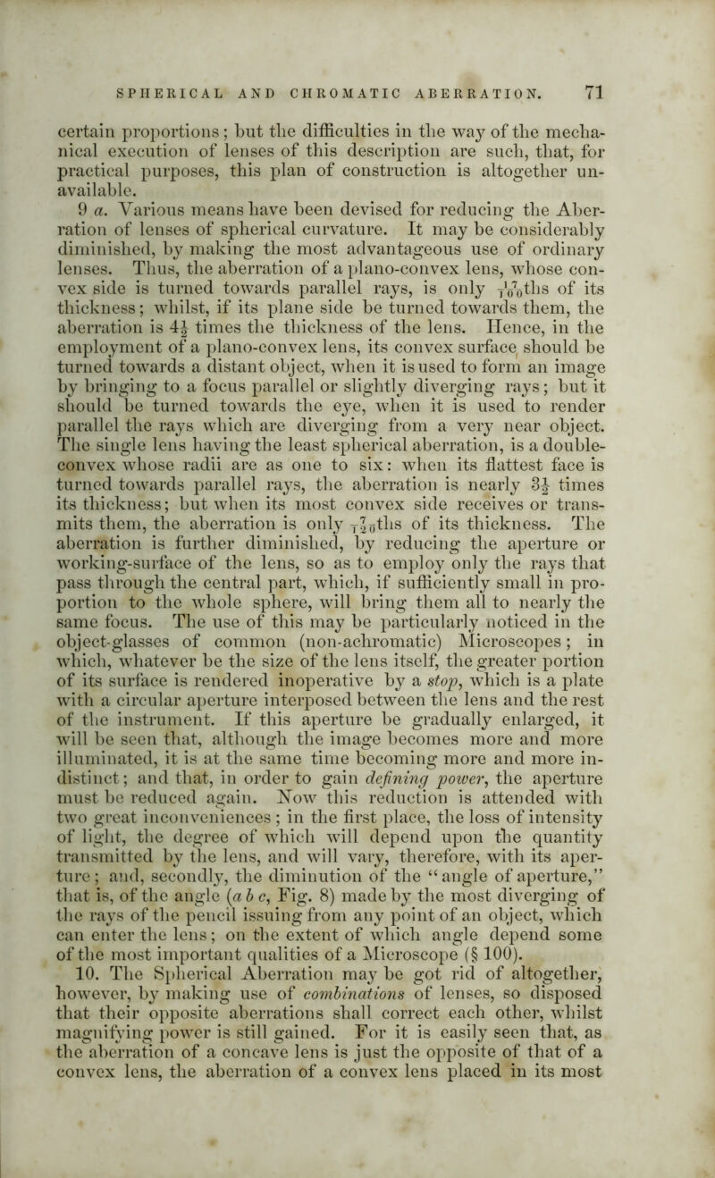 certain proportions; but tlie difficulties in the way of the mecha- nical execution of lenses of this description are such, that, for practical purposes, this plan of construction is altogether un- available. 9 a. Various means have been devised for reducing the Aber- ration of lenses of spherical curvature. It may be considerably diminished, by making the most advantageous use of ordinary lenses. Thus, the aberration of a plano-convex lens, wdiose con- vex side is turned towards parallel rays, is only y^tlis of its thickness; whilst, if its plane side be turned towards them, the aberration is 4J times the thickness of the lens. Hence, in the employment of a plano-convex lens, its convex surface should be turned towards a distant object, when it is used to form an image by bringing to a focus parallel or slightly diverging rays; but it should be turned towards the eye, when it is used to render parallel the rays which are diverging from a very near object. The single lens having the least spherical aberration, is a double- convex whose radii are as one to six: when its flattest face is turned towards parallel rays, the aberration is nearly 3} times its thickness; but when its most convex side receives or trans- mits them, the aberration is only TJoths °f its thickness. The aberration is further diminished, by reducing the aperture or working-surface of the lens, so as to employ only the rays that pass through the central part, which, if sufficiently small in pro- portion to the whole sphere, will bring them all to nearly the same focus. The use of this may be particularly noticed in the object-glasses of common (non-achromatic) Microscopes; in which, whatever be the size of the lens itself, the greater portion of its surface is rendered inoperative by a stop, which is a plate with a circular aperture interposed between the lens and the rest of the instrument. If this aperture be gradually enlarged, it will be seen that, although the image becomes more and more illuminated, it is at the same time becoming more and more in- distinct; and that, in order to gain defining power, the aperture must be reduced again. Now this reduction is attended with two great inconveniences ; in the first place, the loss of intensity of light, the degree of which will depend upon the quantity transmitted by the lens, and will vary, therefore, with its aper- ture; and, secondly, the diminution of the “ angle of aperture,” that is, of the angle (a b c, Fig. 8) made by the most diverging of the rays of the pencil issuing from any point of an object, which can enter the lens; on the extent of which angle depend some of the most important qualities of a Microscope (§ 100). 10. The Spherical Aberration may be got rid of altogether, however, by making use of combinations of lenses, so disposed that their opposite aberrations shall correct each other, whilst magnifying power is still gained. For it is easily seen that, as the aberration of a concave lens is just the opposite of that of a convex lens, the aberration of a convex lens placed in its most