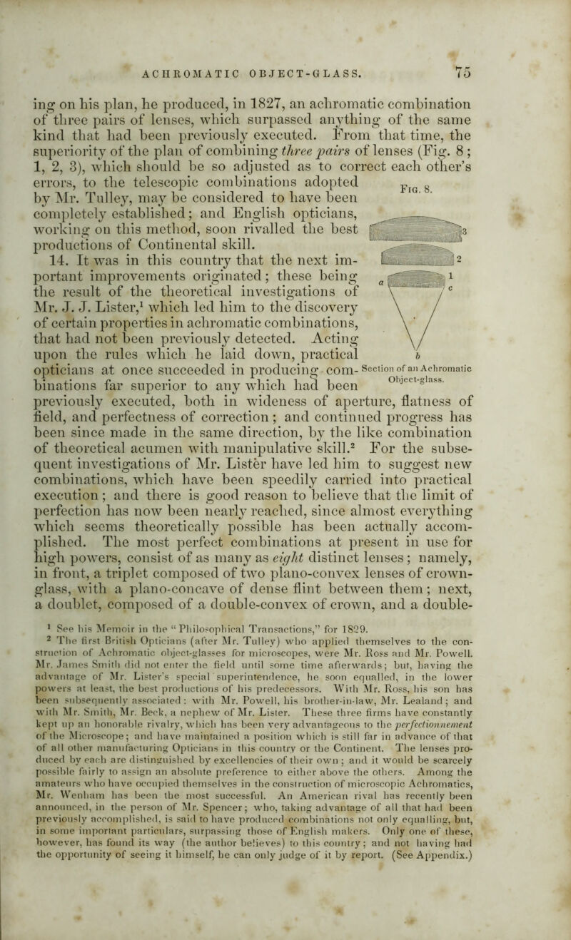 ing on his plan, he produced, in 1827, an achromatic combination of three pairs of lenses, which surpassed anything of the same kind that had been previously executed. From that time, the superiority of the plan of combining three pairs of lenses (Fig. 8 ; 1, 2, 3), which should be so adjusted as to correct each other’s errors, to the telescopic combinations adopted by Mr. Tulley, may be considered to have been completely established; and English opticians, working on this method, soon rivalled the best productions of Continental skill. 14. It was in this country that the next im- portant improvements originated; these being the result of the theoretical investigations of Mr. J. J. Lister,1 which led him to the discovery of certain properties in achromatic combinations, that had not been previously detected. Acting upon the rules which he laid down, practical opticians at once succeeded in producing com-SectionofanAchroma,ic binations far superior to any which had been object-glass, previously executed, both in wideness of aperture, flatness of field, and perfectness of correction; and continued progress has been since made in the same direction, by the like combination of theoretical acumen with manipulative skill.2 For the subse- quent investigations of Mr. Lister have led him to suggest new combinations, which have been speedily carried into practical execution; and there is good reason to believe that the limit of perfection has now been nearly reached, since almost everything which seems theoretically possible has been actually accom- plished. The most perfect combinations at present in use for high powers, consist of as many as eight distinct lenses ; namely, in front, a triplet composed of two plano-convex lenses of crown- glass, with a plano-concave of dense flint between them; next, a doublet, composed of a double-convex of crown, and a double- 1 See bis Memoir in the “Philosophical Transactions,” for 1829. 2 The first British Opticians (after Mr. Tulley) who applied themselves to the con- struction of Achromatic object-glasses for microscopes, were Mr. Ross and Mr. Powell. Mr. James Smith did not enter the field until some time afterwards; but, having the advantage of Mr. Lister's special superintendence, he soon equalled, in the lower powers at least, the best productions of his predecessors. With Mr. Ross, his son has been subsequently associated: with Mr. Powell, his brother-in-law, Mr. Lealand ; and with Mr. Smith, Mr. Beck, a nephew of Mr. Lister. These three firms have constantly kept up an honorable rivalry, which has been very advantageous to the perfectionnement of the Microscope; and have maintained a position which is still far in advance of that of all other manufacturing Opticians in this country or the Continent. The lenses pro- duced by each are distinguished by excellencies of their own ; and it would be scarcely possible fairly to assign an absolute preference to either above the others. Among the amateurs who have occupied themselves in the construction of microscopic Achromatics, Mr. Wenham has been the most successful. An American rival has recently been announced, in the person of Mr. Spencer; who, taking advantage of all that had been previously accomplished, is said to have produced combinations not only equalling, but, in some important particulars, surpassing those of English makers. Only one of these, however, has found its way (the author believes) to this country; and not having had the opportunity of seeing it himself, he can only judge of it by report. (See Appendix.)