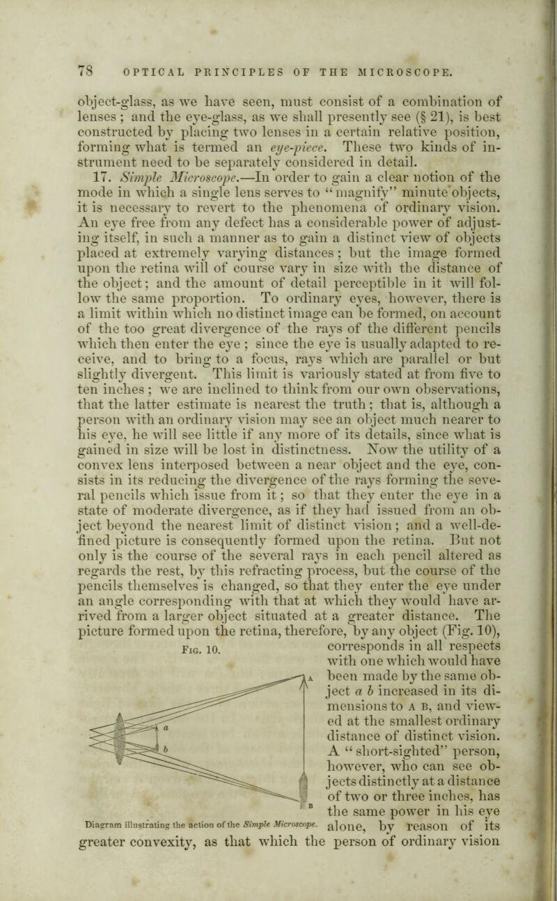 object-glass, as we have seen, must consist of a combination of lenses ; and the eye-glass, as we shall presently see (§ 21), is best constructed by placing two lenses in a certain relative position, forming what is termed an eye-piece. These two kinds of in- strument need to be separately considered in detail. 17. Simple Microscope.—In order to gain a clear notion of the mode in which a single lens serves to “magnify” minute*objects, it is necessary to revert to the phenomena of ordinary vision. An eye free from any defect has a considerable power of adjust- ing itself, in such a manner as to gain a distinct view of objects placed at extremely varying distances; but the image formed upon the retina will of course vary in size with the distance of the object; and the amount of detail perceptible in it will fol- low the same proportion. To ordinary eyes, however, there is a limit within which no distinct image can be formed, on account of the too great divergence of the rays of the different pencils which then enter the eye ; since the eye is usually adapted to re- ceive, and to bring to a focus, rays which are parallel or but slightly divergent. This limit is variously stated at from five to ten inches ; we are inclined to think from our own observations, that the latter estimate is nearest the truth ; that is, although a person with an ordinary vision may see an object much nearer to his eye, he will see little if any more of its details, since what is gained in size will be lost in distinctness. Now the utility of a convex lens interposed between a near object and the eye, con- sists in its reducing the divergence of the rays forming the seve- ral pencils which issue from it; so that they enter the eye in a state of moderate divergence, as if they had issued from an ob- ject beyond the nearest limit of distinct vision; and a well-de- fined picture is consequently formed upon the retina. But not only is the course of the several rays in each pencil altered as regards the rest, by this refracting process, but the course of the pencils themselves is changed, so that they enter the eye under an angle corresponding with that at which they would have ar- rived from a larger object situated at a greater distance. The picture formed upon the retina, therefore, by any object (Fig. 10), corresponds in all respects with one which would have been made by the same ob- ject a b increased in its di- mensions to a b, and view- ed at the smallest ordinary distance of distinct vision. A “ short-sighted” person, however, who can see ob- jects distinctly at a distance of two or three inches, has the same power in his eye Diagram illustrating the action of the Simple Microscope, a] one, t)y reaSOll of its greater convexity, as that wThich the person of ordinary vision Fig. 10.