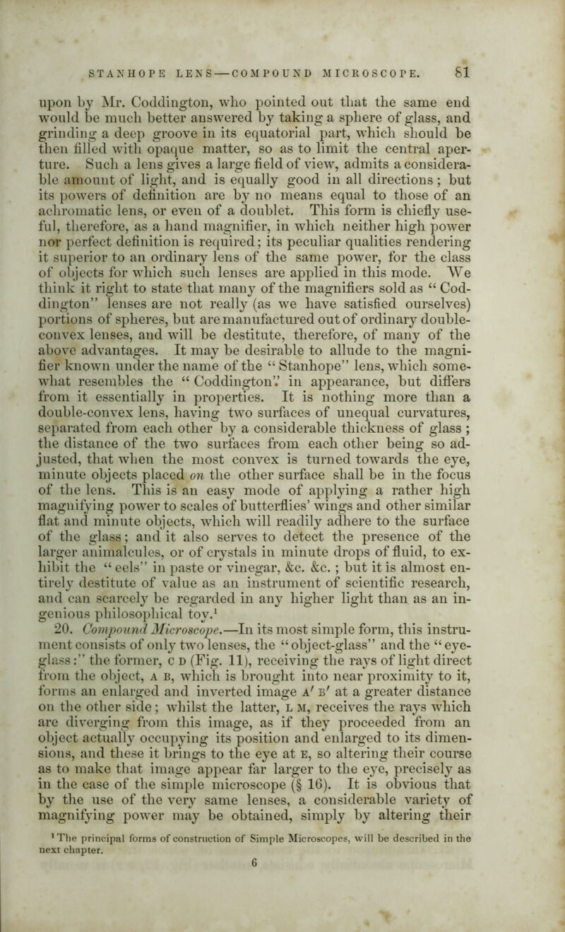 upon by Mr. Coddington, who pointed out that the same end would be much better answered by taking a sphere of glass, and grinding a deep groove in its equatorial part, which should be then filled with opaque matter, so as to limit the central aper- ture. Such a lens gives a large field of view, admits a considera- ble amount of light, and is equally good in all directions ; but its powers of definition are by no means equal to those of an achromatic lens, or even of a doublet. This form is chiefly use- ful, therefore, as a hand magnifier, in which neither high power nor perfect definition is required; its peculiar qualities rendering it superior to an ordinary lens of the same power, for the class of objects for which such lenses are applied in this mode. We think it right to state that many of the magnifiers sold as “ Cod- dington” lenses are not really (as we have satisfied ourselves) portions of spheres, but are manufactured out of ordinary double- convex lenses, and will be destitute, therefore, of many of the above advantages. It may be desirable to allude to the magni- fier known under the name of the “ Stanhope” lens, which some- what resembles the “ CoddingtonV in appearance, but differs from it essentially in properties. It is nothing more than a double-convex lens, having two surfaces of unequal curvatures, separated from each other by a considerable thickness of glass ; the distance of the two surfaces from each other being so ad- justed, that when the most convex is turned towards the eye, minute objects placed on the other surface shall be in the focus of the lens. This is an easy mode of applying a rather high magnifying power to scales of butterflies’ wings and other similar flat and minute objects, which will readily adhere to the surface of the glass; and it also serves to detect the presence of the larger animalcules, or of crystals in minute drops of fluid, to ex- hibit the “ eels” in paste or vinegar, &c. &c.; but it is almost en- tirely destitute of value as an instrument of scientific research, and can scarcely be regarded in any higher light than as an in- genious philosophical toy.1 20. Compound Microscope.—In its most simple form, this instru- ment consists of only two lenses, the “ object-glass” and the “ eye- glass :” the former, c d (Fig. 11), receiving the rays of light direct from the object, a b, which is brought into near proximity to it, forms an enlarged and inverted image a' b' at a greater distance on the other side; whilst the latter, l m, receives the rays which are diverging from this image, as if they proceeded from an object actually occupying its position and enlarged to its dimen- sions, and these it brings to the eye at e, so altering their course as to make that image appear far larger to the eye, precisely as in the case of the simple microscope (§ 16). It is obvious that by the use of the very same lenses, a considerable variety of magnifying power may be obtained, simply by altering their 1 The principal forms of construction of Simple Microscopes, will be described in the next chapter. 6