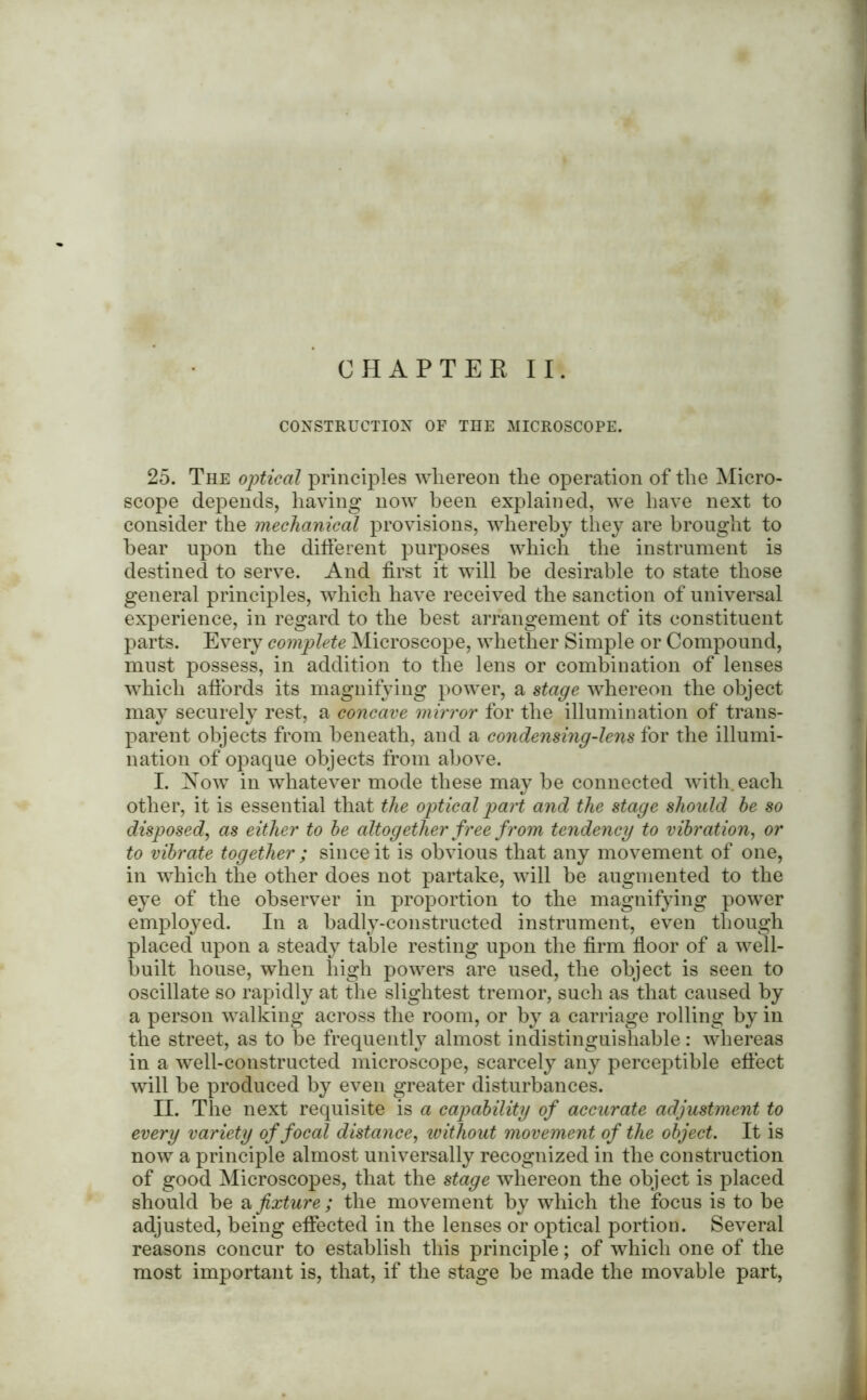 CONSTRUCTION OF THE MICROSCOPE. 25. The optical principles whereon the operation of the Micro- scope depends, having now been explained, we have next to consider the mechanical provisions, whereby they are brought to hear upon the different purposes which the instrument is destined to serve. And first it will he desirable to state those general principles, which have received the sanction of universal experience, in regard to the best arrangement of its constituent parts. Every complete Microscope, whether Simple or Compound, must possess, in addition to the lens or combination of lenses which affords its magnifying power, a stage whereon the object may securely rest, a concave mirror for the illumination of trans- parent objects from beneath, and a condensing-lens for the illumi- nation of opaque objects from above. I. Now in whatever mode these may be connected with, each other, it is essential that the optical part and the stage should be so disposed, as either to be altogether free from tendency to vibration, or to vibrate together ; since it is obvious that any movement of one, in which the other does not partake, will be augmented to the eye of the observer in proportion to the magnifying power employed. In a badly-constructed instrument, even though placed upon a steady table resting upon the firm floor of a well- built house, when high powers are used, the object is seen to oscillate so rapidly at the slightest tremor, such as that caused by a person walking across the room, or by a carriage rolling by in the street, as to be frequently almost indistinguishable: whereas in a well-constructed microscope, scarcely any perceptible effect will be produced by even greater disturbances. H. The next requisite is a capability of accurate adjustment to every variety of focal distance, without movement of the object. It is now a principle almost universally recognized in the construction of good Microscopes, that the stage whereon the object is placed should be afixture ; the movement by which the focus is to be adjusted, being effected in the lenses or optical portion. Several reasons concur to establish this principle; of which one of the most important is, that, if the stage be made the movable part,