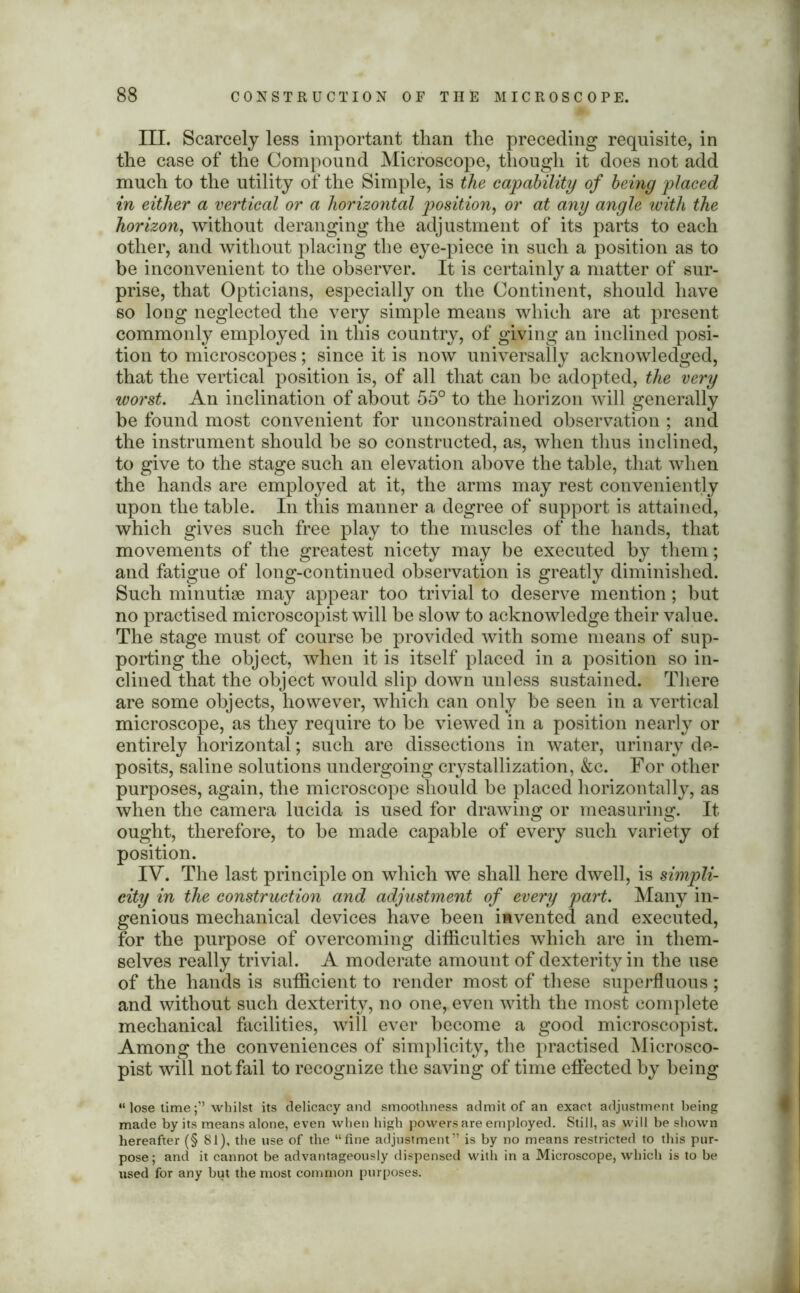 III. Scarcely less important than the preceding requisite, in the case of the Compound Microscope, though it does not add much to the utility of the Simple, is the capability of being placed in either a vertical or a horizontal position, or at any angle with the horizon, without deranging the adjustment of its parts to each other, and without placing the eye-piece in such a position as to be inconvenient to the observer. It is certainly a matter of sur- prise, that Opticians, especially on the Continent, should have so long neglected the very simple means which are at present commonly employed in this country, of giving an inclined posi- tion to microscopes; since it is now universally acknowledged, that the vertical position is, of all that can be adopted, the very worst. An inclination of about 55° to the horizon will generally be found most convenient for unconstrained observation ; and the instrument should be so constructed, as, when thus inclined, to give to the stage such an elevation above the table, that when the hands are employed at it, the arms may rest conveniently upon the table. In this manner a degree of support is attained, which gives such free play to the muscles of the hands, that movements of the greatest nicety may be executed by them; and fatigue of long-continued observation is greatly diminished. Such minutiae may appear too trivial to deserve mention; but no practised microscopist will be slow to acknowledge their value. The stage must of course be provided with some means of sup- porting the object, when it is itself placed in a position so in- clined that the object would slip down unless sustained. There are some objects, however, which can only be seen in a vertical microscope, as they require to be viewed in a position nearly or entirely horizontal; such are dissections in water, urinary de- posits, saline solutions undergoing crystallization, &c. For other purposes, again, the microscope should be placed horizontally, as when the camera lucida is used for drawing or measuring. It ought, therefore, to be made capable of every such variety of position. IV. The last principle on which we shall here dwell, is simpli- city in the construction and adjustment of every part. Many in- genious mechanical devices have been invented and executed, for the purpose of overcoming difficulties which are in them- selves really trivial. A moderate amount of dexterity in the use of the hands is sufficient to render most of these superfluous ; and without such dexterity, no one, even with the most complete mechanical facilities, will ever become a good microscopist. Among the conveniences of simplicity, the practised Microsco- pist will not fail to recognize the saving of time effected by being “ lose timewhilst its delicacy and smoothness admit of an exact adjustment being made by its means alone, even when high powers are employed. Still, as will be shown hereafter (§ 81), the use of the “fine adjustment” is by no means restricted to this pur- pose ; and it cannot be advantageously dispensed with in a Microscope, which is to be used for any but the most common purposes.