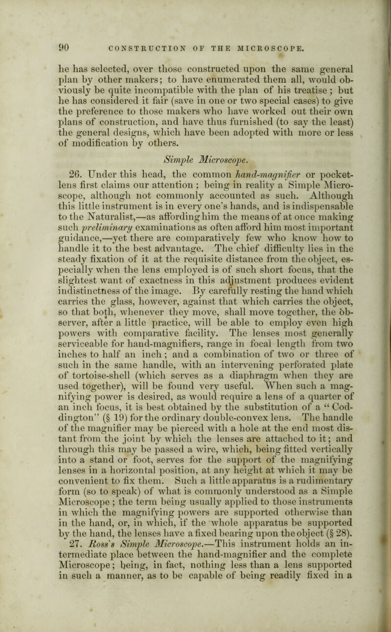 he has selected, over those constructed upon the same general plan by other makers; to have enumerated them all, would ob- viously be quite incompatible with the plan of his treatise ; but he has considered it fair (save in one or two special cases) to give the preference to those makers who have worked out their own plans of construction, and have thus furnished (to say the least) the general designs, which have been adopted with more or less of modification by others. Simple Microscope. 26. Under this head, the common hand-magnifier or pocket- lens first claims our attention ; being in reality a Simple Micro- scope, although not commonly accounted as such. Although this little instrument is in every one’s hands, and is indispensable to the Naturalist,—as affording him the means of at once making such preliminary examinations as often afford him most important guidance,—yet there are comparatively few who know how to handle it to the best advantage. The chief difficulty lies in the steady fixation of it at the requisite distance from the object, es- pecially when the lens employed is of such short focus, that the slightest want of exactness in this adjustment produces evident indistinctness of the image. By carefully resting the hand which carries the glass, however, against that which carries the object, so that both, whenever they move, shall move together, the ob- server, after a little practice, will be able to employ even high powers with comparative facility. The lenses most generally serviceable for hand-magnifiers, range in focal length from two inches to half an inch; and a combination of two or three of such in the same handle, with an intervening perforated plate of tortoise-shell (which serves as a diaphragm when they are used together), will be found very useful. When such a mag- nifying power is desired, as would require a lens of a quarter of an inch focus, it is best obtained by the substitution of a “ Cod- dington” (§ 19) for the ordinary double-convex lens. The handle of the magnifier may be pierced with a hole at the end most dis- tant from the joint by which the lenses are attached to it; and through this may be passed a wire, which, being fitted vertically into a stand or foot, serves for the support of the magnifying lenses in a horizontal position, at any height at which it may be convenient to fix them. Such a little apparatus is a rudimentary form (so to speak) of what is commonly understood as a Simple Microscope ; the term being usually applied to those instruments in which the magnifying powers are supported otherwise than in the hand, or, in which, if the whole apparatus be supported by the hand, the lenses have a fixed bearing upon the object (§ 28). 27. Ross's Simple Microscope.—This instrument holds an in- termediate place between the hand-magnifier and the complete Microscope; being, in fact, nothing less than a lens supported in such a manner, as to be capable of being readily fixed in a