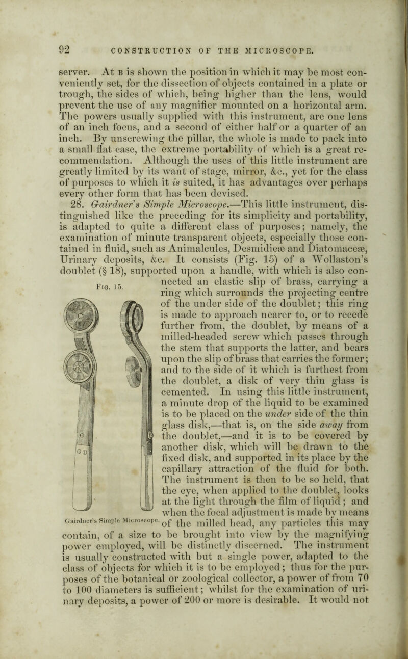 server. At b is shown the position in which it may he most con- veniently set, for the dissection of objects contained in a plate or trough, the sides of which, being higher than the lens, would prevent the use of any magnifier mounted on a horizontal arm. The powers usually supplied with this instrument, are one lens of an inch focus, and a second of either half or a quarter of an inch. By unscrewing the pillar, the whole is made to pack into a small flat case, the extreme portability of which is a great re- commendation. Although the uses of this little instrument are greatly limited by its want of stage, mirror, &c., yet for the class of purposes to which it is suited, it has advantages over perhaps every other form that has been devised. 28. Grairdners Simple Microscope.—This little instrument, dis- tinguished like the preceding for its simplicity and portability, is adapted to quite a different class of purposes; namely, the examination of minute transparent objects, especially those con- tained in fluid, such as Animalcules, Desmidiese and Diatomacese, Urinary deposits, &c. It consists (Fig. 15) of a Wollaston’s doublet (§ 18), supported upon a handle, with which is also con- nected an elastic slip of brass, carrying a ring which surrounds the projecting centre of the under side of the doublet; this ring is made to approach nearer to, or to recede further from, the doublet, by means of a milled-headed screw which passes through the stem that supports the latter, and bears upon the slip of brass that carries the former; and to the side of it which is furthest from the doublet, a disk of very thin glass is cemented. In using this little instrument, a minute drop of the liquid to be examined is to be placed on the under side of the thin glass disk,—that is, on the side away from the doublet,—and it is to be covered by another disk, which will be drawn to the fixed disk, and supported in its place by the capillary attraction of the fluid for both. The instrument is then to be so held, that the eye, when applied to the doublet, looks at the light through the film of liquid ; and when the focal adjustment is made by means Gairdner’s simple Microscope. mp]e(j hea^ any particles this may contain, of a size to be brought into view by the magnifying power employed, will be distinctly discerned. The instrument is usually constructed with but a single power, adapted to the class of objects for which it is to be employed; thus for the pur- poses of the botanical or zoological collector, a power of from TO to 100 diameters is sufficient; whilst for the examination of uri- nary deposits, a power of 200 or more is desirable. It would not