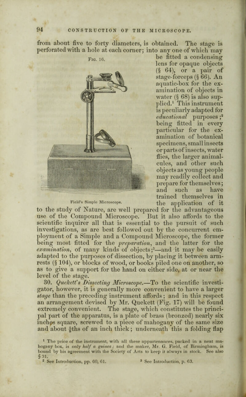 from about five to forty diameters, is obtained. The stage is perforated with a hole at each corner; into any one of which may Fig 16 be fitted a condensing lens for opaque objects (§ 64), or a pair of stage-forceps (§ 66). An aquatic-box for the ex- amination of objects in Avater (§ 68) is also sup- plied.1 This instrument is peculiarly adapted for educational purposes ;2 being fitted in every particular for the ex- amination of botanical specimens, small insects or parts of insects, water fiies, the larger animal- cules, and other such objects as young people may readily collect and prepare for themselves; and such as have trained themselves in Field’s Simple Microscope. the application of it to the study of Nature, are well prepared for the advantageous use of the Compound Microscope. But it also affords to the scientific inquirer all that is essential to the pursuit of such investigations, as are best followed out by the concurrent em- ployment of a Simple and a Compound Microscope, the former being most fitted for the preparation, and the latter for the examination, of many kinds of objects;3—and it maybe easily adapted to the purposes of dissection, by placing it between arm- rests (§ 104), or blocks of wood, or books piled one on another, so as to give a support for the hand on either side, at or near the level of the stage. 30. QueJcett’s Dissecting Microscope.—To the scientific investi- gator, however, it is generally more convenient to have a larger stage than the preceding instrument affords ; and in this respect an arrangement devised by Mr. Quekett (Fig. 17) will be found extremely convenient. The stage, which constitutes the princi- pal part of the apparatus, is a plate of brass (bronzed) nearly six inches square, screwed to a piece of mahogany of the same size and about fths of an inch thick; underneath this a folding flap 1 The price of the instrument, with all these appurtenances, packed in a neat ma- hogany box, is only half a guinea ; and the maker, Mr. G. Field, of Birmingham, is bound by his agreement with the Society of Arts to keep it always in stock. See also §31. 2 See Introduction, pp. 60, 61. 3 See Introduction, p. 63.