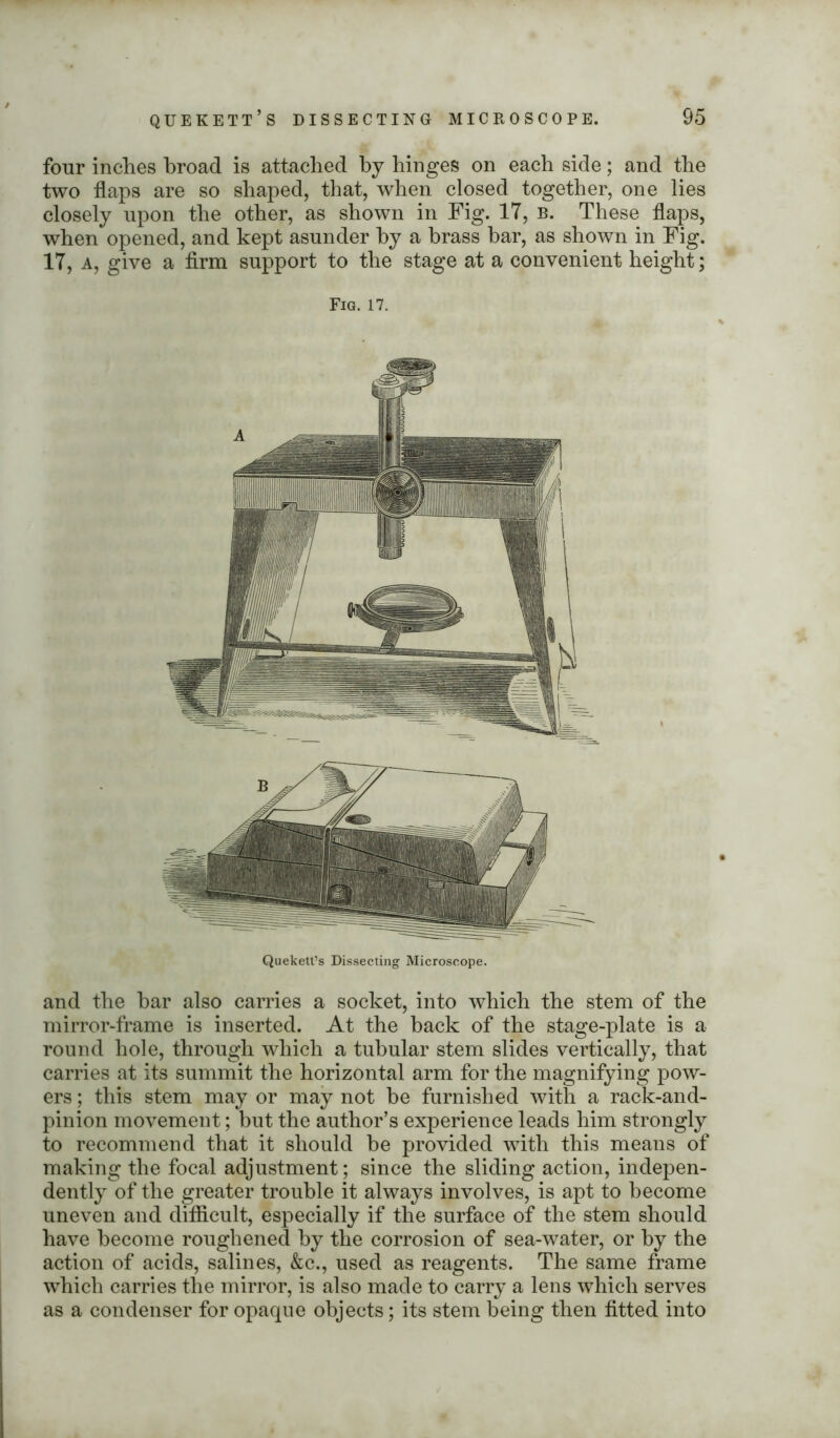 four inches broad is attached by hinges on each side; and the two flaps are so shaped, that, when closed together, one lies closely upon the other, as shown in Fig. IT, b. These flaps, when opened, and kept asunder by a brass bar, as shown in Fig. 17, a, give a firm support to the stage at a convenient height; Fig. 17. Quekett’s Dissecting Microscope. and the bar also carries a socket, into which the stem of the mirror-frame is inserted. At the hack of the stage-plate is a round hole, through which a tubular stem slides vertically, that carries at its summit the horizontal arm for the magnifying pow- ers ; this stem may or may not he furnished with a rack-and- pinion movement; but the author’s experience leads him strongly to recommend that it should he provided with this means of making the focal adjustment; since the sliding action, indepen- dently of the greater trouble it always involves, is apt to become uneven and difficult, especially if the surface of the stem should have become roughened by the corrosion of sea-water, or by the action of acids, salines, &c., used as reagents. The same frame which carries the mirror, is also made to carry a lens which serves as a condenser for opaque objects; its stem being then fitted into