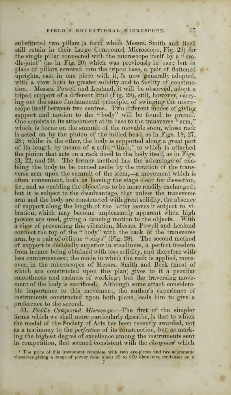substituted two pillars (a form which Messrs. Smith and Beck still retain in their Large Compound Microscope, Big. 29) for the single pillar connected with the microscope itself by a “ cra- dle-joint” (as in Fig. 20) which was previously in use; but in place of pillars screwed into the tripod base, a pair of flattened uprights, cast in one piece with it, Is now generally adopted, with a view both to greater solidity and to facility of construc- tion. Messrs. Powell and Lealand, it will be observed, adopt a tripod support of a different kind (Fig. 28), still, however, carry- ing out the same fundamental principle, of swinging the micro- scope itself between two centres. Two different modes of giving support and motion to the “body” will be found to prevail. One consists in its attachment at its base to the transverse “ arm,” which is borne on the summit of the movable stem, whose rack is acted on by the pinion of the milled head, as in Figs. 18, 27, 28; whilst in the other, the body is supported along a great part of its length by means of a solid “limb,” to which is attached the pinion that acts on a rack fixed to the body itself, as in Figs. 21, 22, and 29. The former method has the advantage of ena- bling the body to be turned aside by the rotation of the trans- verse arm upon the summit of the stem,—a movement which is often convenient, both as leaving the stage clear for dissection, &c., and as enabling the objectives to be more readily exchanged; but it is subject to the disadvantage, that unless the transverse arm and the body are constructed with great solidity, the absence of support along the length of the latter leaves it subject to vi- bration, which may become unpleasantly apparent when high powers are used, giving a dancing motion to the objects. With a view of preventing this vibration, Messrs. Powell and Lealand connect the top of the “body” with the back of the transverse arm, by a pair of oblique “ stays” (Fig. 28). The second method of support is decidedly superior in steadiness, a perfect freedom from tremor being obtained with less solidity, and therefore with less cumbrousness; the mode in which the rack is applied, more- over, in the microscopes of Messrs. Smith and Beck (most of which are constructed upon this plan) gives to it a peculiar smoothness and easiness of working; but the traversing move- ment of the body is sacrificed. Although some attach considera- ble importance to this movement, the author’s experience of instruments constructed upon both plans, leads him to give a preference to the second. 31. Field's Compound Microscope.—The first of the simpler forms which we shall more particularly describe, is that to which the medal of the Society of Arts has been recently awarded, not as a testimony to the perfection of its construction, but as mark- ing the highest degree of excellence among the instruments sent in competition, that seemed consistent with the cheapness1 which 1 The price of this instrument, complete, with two eye-pieces and two achromatic objectives giving a range of power from about 25 to 200 diameters, condenser on a 7