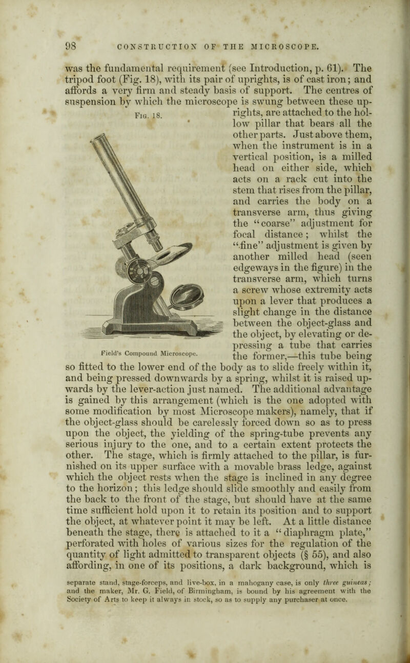 was the fundamental requirement (see Introduction, p. 61). The tripod foot (Fig. 18), with its pair of uprights, is of cast iron; and affords a very firm and steady basis of support. The centres of suspension by which the microscope is swung between these up- rights, are attached to the hol- low pillar that bears all the other parts. Just above them, vertical position, is a milled head on either side, which acts on a rack cut into the stem that rises from the pillar, and carries the body on a transverse arm, thus giving the “ coarse” adjustment for focal distance; whilst the “.fine” adjustment is given by another milled head (seen edgeways in the figure) in the transverse arm, which turns a screw whose extremity acts upon a lever that produces a slight change in the distance between the object-glass and the object, by elevating or de- pressing a tube that carries the former,—this tube being and being pressed downwards by a spring, whilst it is raised up- wards by the lever-action just named. The additional advantage is gained by this arrangement (which is the one adopted with some modification by most Microscope makers), namely, that if the object-glass should be carelessly forced down so as to press upon the object, the yielding of the spring-tube prevents any serious injury to the one, and to a certain extent protects the other. The stage, which is firmly attached to the pillar, is fur- nished on its upper surface with a movable brass ledge, against which the object rests when the stage is inclined in any degree to the horizon; this ledge should slide smoothly and easily from the back to the front of the stage, but should have at the same time sufficient hold upon it to retain its position and to support the object, at whatever point it may be left. At a little distance beneath the stage, there is attached to it a “ diaphragm plate,” perforated with holes of various sizes for the regulation of the quantity of light admitted to transparent objects (§ 55), and also affording, in one of its positions, a dark background, which is separate stand, stage-forceps, and live-box, in a mahogany case, is only three guineas; and the maker, Mr. G. Field, of Birmingham, is bound by his agreement with the Society of Arts to keep it always in stock, so as to supply any purchaser at once. Fig. 18.