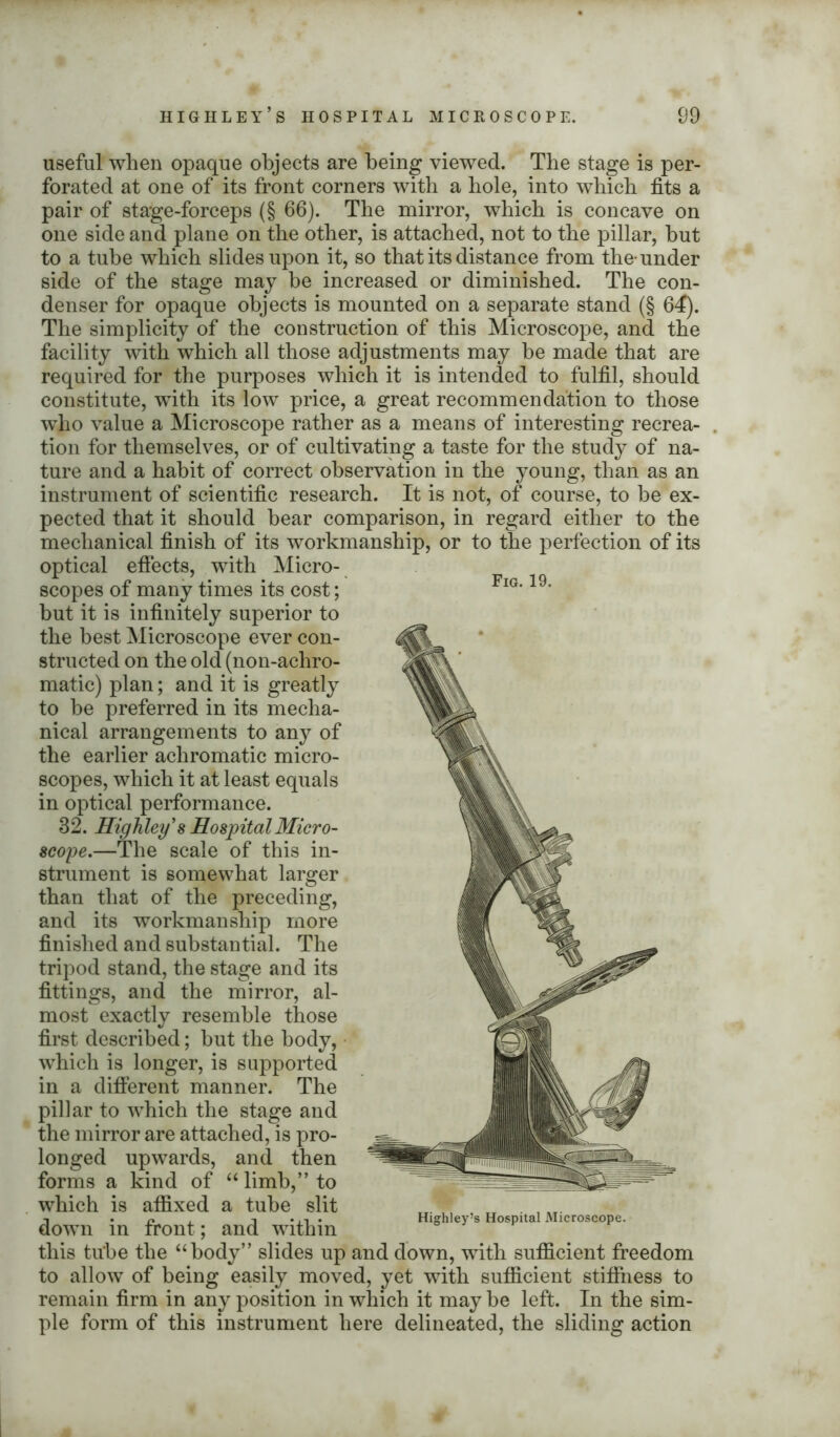 useful when opaque objects are being viewed. The stage is per- forated at one of its front corners with a bole, into which fits a pair of stage-forceps (§ 66). The mirror, which is concave on one side and plane on the other, is attached, not to the pillar, but to a tube which slides upon it, so that its distance from the-under side of the stage may be increased or diminished. The con- denser for opaque objects is mounted on a separate stand (§ 64). The simplicity of the construction of this Microscope, and the facility with which all those adjustments may be made that are required for the purposes which it is intended to fulfil, should constitute, with its low price, a great recommendation to those who value a Microscope rather as a means of interesting recrea- tion for themselves, or of cultivating a taste for the study of na- ture and a habit of correct observation in the young, than as an instrument of scientific research. It is not, of course, to be ex- pected that it should bear comparison, in regard either to the mechanical finish of its workmanship, or to the perfection of its optical effects, with Micro- scopes of many times its cost; Fig’ 19, but it is infinitely superior to the best Microscope ever con- structed on the old (non-achro- matic) plan; and it is greatly to he preferred in its mecha- nical arrangements to any of the earlier achromatic micro- scopes, which it at least equals in optical performance. 32. Highley's Hospital Micro- scope.—The scale of this in- strument is somewhat larger than that of the preceding, and its workmanship more finished and substantial. The tripod stand, the stage and its fittings, and the mirror, al- most exactly resemble those first described; but the body, which is longer, is supported in a different manner. The pillar to which the stage and the mirror are attached, is pro- longed upwards, and then forms a kind of “ limb,” to which is affixed a tube slit down in front; and within this tube the “body” slides up and down, with sufficient freedom to allow of being easily moved, yet with sufficient stiffness to remain firm in any position in which it may he left. In the sim- ple form of this instrument here delineated, the sliding action Highley’s Hospital Microscope.
