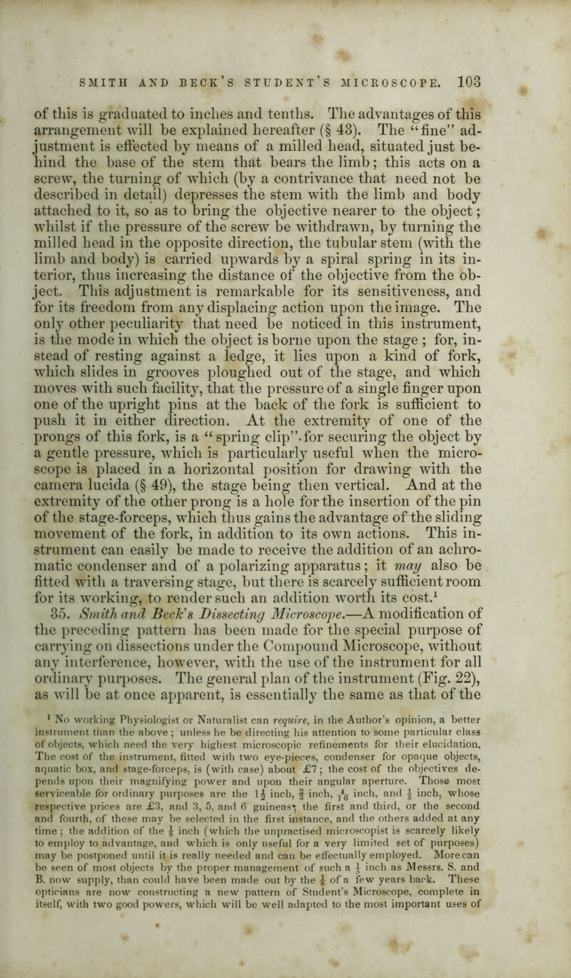 of this is graduated to inches and tenths. The advantages of this arrangement will he explained hereafter (§ 43). The “fine” ad- justment is effected by means of a milled head, situated just be- hind the base of the stem that bears the limb; this acts on a screw, the turning of which (by a contrivance that need not be described in detail) depresses the stem with the limb and body attached to it, so as to bring the objective nearer to the object; wdiilst if the pressure of the screw be withdrawn, by turning the milled head in the opposite direction, the tubular stem (with the limb and body) is carried upwards by a spiral spring in its in- terior, thus increasing the distance of the objective from the ob- ject. This adjustment is remarkable for its sensitiveness, and for its freedom from any displacing action upon the image. The only other peculiarity that need be noticed in this instrument, is the mode in which the object is borne upon the stage ; for, in- stead of resting against a ledge, it lies upon a kind of fork, which slides in grooves ploughed out of the stage, and which moves with such facility, that the pressure of a single finger upon one of the upright pins at the back of the fork is sufficient to push it in either direction. At the extremity of one of the prongs of this fork, is a “ spring clip”.for securing the object by a gentle pressure, which is particularly useful when the micro- scope is placed in a horizontal position for drawing with the camera lucida (§ 49), the stage being then vertical. And at the extremity of the other prong is a hole for the insertion of the pin of the stage-forceps, which thus gains the advantage of the sliding movement of the fork, in addition to its own actions. This in- strument can easily be made to receive the addition of an achro- matic condenser and of a polarizing apparatus; it may also be fitted with a traversing stage, but there is scarcely sufficient room for its working, to render such an addition worth its cost.1 35. Smith and Beck's Dissecting Microscope.—A modification of the preceding pattern has been made for the special purpose of carrying on dissections under the Compound Microscope, without any interference, however, with the use of the instrument for all ordinary purposes. The general plan of the instrument (Fig. 22), as will be at once apparent, is essentially the same as that of the 1 No working Physiologist or Naturalist can require, in the Author’s opinion, a better instrument than the above ; unless he be directing his attention to some particular class of objects, which need the very highest microscopic refinements for their elucidation. The cost of the instrument, fitted with two eye-pieces, condenser for opaque objects, aquatic box, and stage-forceps, is (with case) about £1; the cost of the objectives de- pends upon their magnifying power and upon their angular aperture. Those most serviceable for ordinary purposes are the 1^ inch, f inch, t4<j inch, and £ inch, whose respective prices are £3, and 3, 5, and 6 guineas* the first and third, or the second and fourth, of these may be selected in the first instance, and the others added at any time ; the addition of the ^ inch (which the unpractised rnicroscopist is scarcely likely to employ to advantage, and which is only useful for a very limited set of purposes) may be postponed until it is really needed and can be effectually employed. Morecan be seen of most objects by the proper management of such a \ inch as .Messrs. S. and B. now supply, than could have been made out by the £ of a few years back. These opticians are now constructing a new pattern of Student’s Microscope, complete in itself, with two good powers, which will be well adapted to the most important uses of
