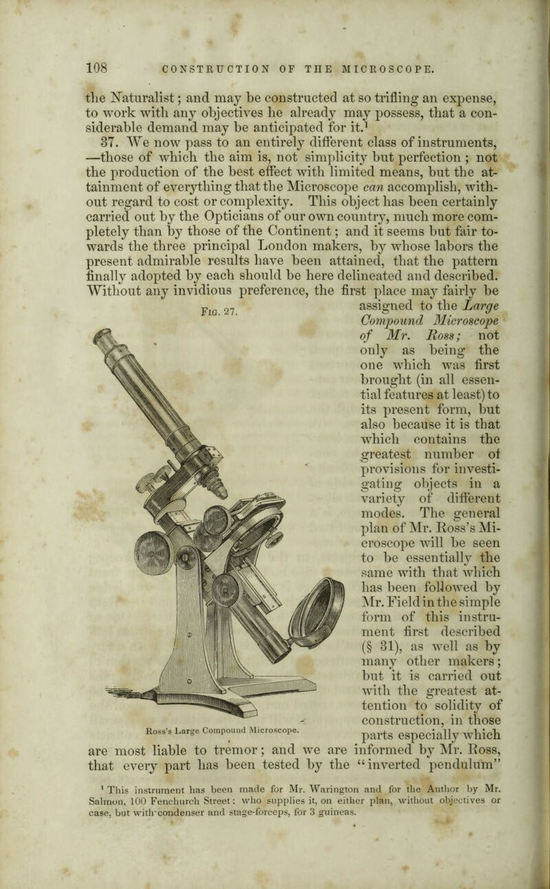 the Naturalist; and may be constructed at so trifling an expense, to work with any objectives he already may possess, that a con- siderable demand may be anticipated for it.1 87. We now pass to an entirely different class of instruments, —those of which the aim is, not simplicity but perfection ; not the production of the best effect with limited means, but the at- tainment of everything that the Microscope can accomplish, with- out regard to cost or complexity. This object has been certainly carried out by the Opticians of our own country, much more com- pletely than by those of the Continent; and it seems but fair to- wards the three principal London makers, by whose labors the present admirable results have been attained, that the pattern finally adopted by each should be here delineated and described. Without any invidious preference, the first place may fairly be FlG 27 assigned to the Large Compound Microscope of Mr. Ross; not only as being the one which was first brought (in all essen- tial features at least) to its present form, but also because it is that which contains the greatest number of provisions for investi- gating objects in a variety of different modes. The general plan of Mr. Ross’s Mi- croscope will be seen to be essentially the same with that which has been followed by Mr. Field in the simple form of this instru- ment first described (§ 31), as well as by many other makers; but it is carried out with the greatest at- tention to solidity of construction, in those Ross’s Large Compound Microscope. parts especially which are most liable to tremor; and we are informed by Mr. Ross, that every part has been tested by the “inverted pendulum” ’This instrument has been made for Mr. Warington and for the Author by Mr. Salmon, 100 Fenchurcli Street; who supplies it, on either plan, without objectives or case, but witlrcondenser and stage-forceps, for 3 guineas.