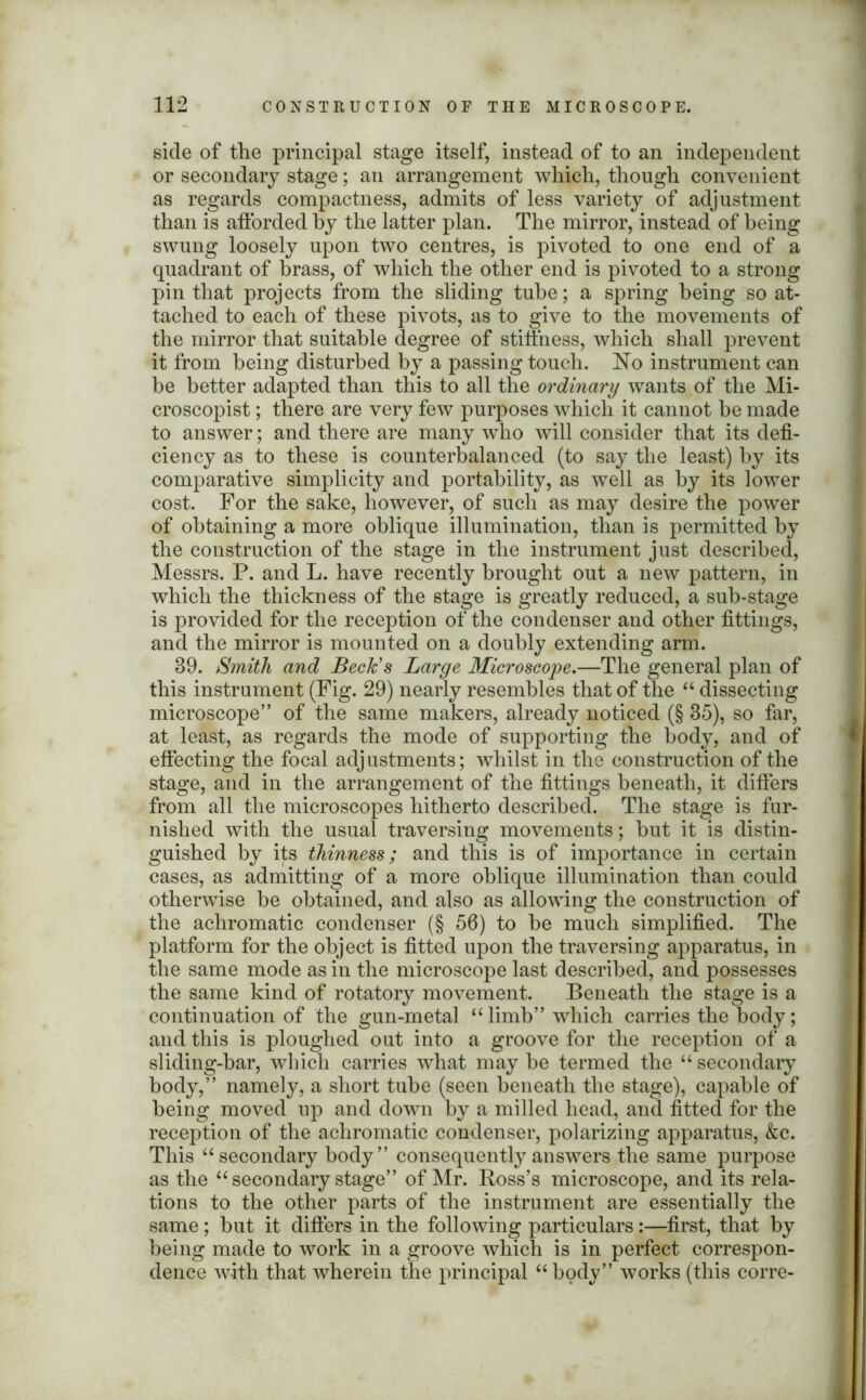 side of the principal stage itself, instead of to an independent or secondary stage; an arrangement which, though convenient as regards compactness, admits of less variety of adjustment than is afforded by the latter plan. The mirror, instead of being swung loosely upon two centres, is pivoted to one end of a quadrant of brass, of which the other end is pivoted to a strong pin that projects from the sliding tube; a spring being so at- tached to each of these pivots, as to give to the movements of the mirror that suitable degree of stiffness, which shall prevent it from being disturbed by a passing touch. ~No instrument can be better adapted than this to all the ordinary wants of the Mi- croscopist; there are very few purposes which it cannot be made to answer; and there are many who will consider that its defi- ciency as to these is counterbalanced (to say the least) by its comparative simplicity and portability, as well as by its lower cost. For the sake, however, of such as may desire the power of obtaining a more oblique illumination, than is permitted by the construction of the stage in the instrument just described, Messrs. P. and L. have recently brought out a new pattern, in which the thickness of the stage is greatly reduced, a sub-stage is provided for the reception of the condenser and other fittings, and the mirror is mounted on a doubly extending arm. 39. Smith and Beck's Large Microscope.—The general plan of this instrument (Fig. 29) nearly resembles that of the “ dissecting microscope” of the same makers, already noticed (§ 35), so far, at least, as regards the mode of supporting the body, and of effecting the focal adjustments; whilst in the construction of the stage, and in the arrangement of the fittings beneath, it differs from all the microscopes hitherto described. The stage is fur- nished with the usual traversing movements; hut it is distin- guished by its thinness; and this is of importance in certain cases, as admitting of a more oblique illumination than could otherwise be obtained, and also as allowing the construction of the achromatic condenser (§ 56) to he much simplified. The platform for the object is fitted upon the traversing apparatus, in the same mode as in the microscope last described, and possesses the same kind of rotatory movement. Beneath the stage is a continuation of the gun-metal “ limb” which carries the body; and this is ploughed out into a groove for the reception of a sliding-bar, which carries what may be termed the “ secondary body,” namely, a short tube (seen beneath the stage), capable of being moved up and down by a milled head, and fitted for the reception of the achromatic condenser, polarizing apparatus, &c. This “ secondary body” consequently answers the same purpose as the “ secondary stage” of Mr. Ross’s microscope, and its rela- tions to the other parts of the instrument are essentially the same; hut it differs in the following particulars:—first, that by being made to work in a groove which is in perfect correspon- dence with that wherein the principal “body” works (this corre-