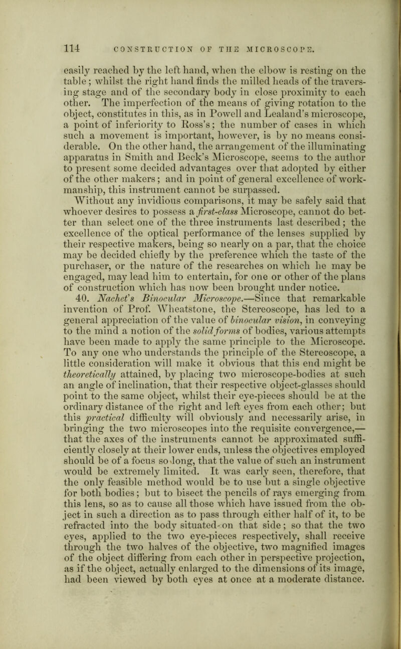 easily reached by the left hand, when the elbow is resting on the table ; whilst the right hand finds the milled heads of the travers- ing stage and of the secondary body in close proximity to each other. The imperfection of the means of giving rotation to the object, constitutes in this, as in Powell and Lealand’s microscope, a point of inferiority to Ross’s; the number of cases in which such a movement is important, however, is by no means consi- derable. On the other hand, the arrangement of the illuminating apparatus in Smith and Beck’s Microscope, seems to the author to present some decided advantages over that adopted by either of the other makers; and in point of general excellence of work- manship, this instrument cannot he surpassed. Without any invidious comparisons, it may he safely said that whoever desires to possess a first-class Microscope, cannot do bet- ter than select one of the three instruments last described; the excellence of the optical performance of the lenses supplied by their respective makers, being so nearly on a par, that the choice may be decided chiefly by the preference which the taste of the purchaser, or the nature of the researches on which he may be engaged, may lead him to entertain, for one or other of the plans of construction which has now been brought under notice. 40. Nachet's Binocular Microscope.—Since that remarkable invention of Prof. Wheatstone, the Stereoscope, has led to a general appreciation of the val ue of binocular vision, in conveying to the mind a notion of the solid forms of bodies, various attempts have been made to apply the same principle to the Microscope. To any one who understands the principle of the Stereoscope, a little consideration will make it obvious that this end might be theoretically attained, by placing two microscope-bodies at such an angle of inclination, that their respective object-glasses should point to the same object, whilst their eye-pieces should be at the ordinary distance of the right and left eyes from each other; hut this practical difficulty will obviously and necessarily arise, in bringing the two microscopes into the requisite convergence,— that the axes of the instruments cannot be approximated suffi- ciently closely at their lower ends, unless the objectives employed should he of a focus so dong, that the value of such an instrument would be extremely limited. It was early seen, therefore, that the only feasible method would be to use but a single objective for both bodies; hut to bisect the pencils of rays emerging from this lens, so as to cause all those which have issued from the ob- ject in such a direction as to pass through either half of it, to be refracted into the body situated- on that side; so that the two eyes, applied to the two eye-pieces respectively, shall receive through the two halves of the objective, two magnified images of the object differing from each other in perspective projection, as if the object, actually enlarged to the dimensions of its image, had been viewed by both eyes at once at a moderate distance.