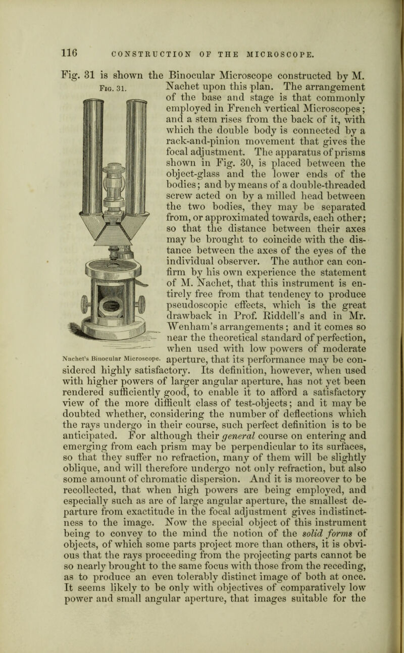 Fig. 31 is shown the Binocular Microscope constructed by M. of the base and stage is that commonly employed in French vertical Microscopes; and a stem rises from the hack of it, with which the double body is connected by a rack-and-pinion movement that gives the focal adjustment. The apparatus of prisms shown in Fig. 30, is placed between the object-glass and the lower ends of the bodies; and by means of a double-threaded screw acted on by a milled head between the two bodies, they may be separated from, or approximated towards, each other; so that the distance between their axes may be brought to coincide with the dis- tance between the axes of the eyes of the individual observer. The author can con- firm by his own experience the statement of M. Hachet, that this instrument is en- tirely free from that tendency to produce pseudoscopic effects, which is the great drawback in Prof. Riddell’s and in Mr. Wenham’s arrangements; and it comes so near the theoretical standard of perfection, when used with low powers of moderate Nachet’s Binocular Microscope, aperture, that its performance may be con- sidered highly satisfactory. Its definition, however, when used with higher powers of larger angular aperture, has not yet been rendered sufficiently good, to enable it to afford a satisfactory view of the more difficult class of test-objects; and it may be doubted whether, considering the number of deflections which the rays undergo in their course, such perfect definition is to be anticipated. For although their general course on entering and emerging from each prism may be perpendicular to its surfaces, so that they suffer no refraction, many of them will be slightly oblique, and will therefore undergo not only refraction, but also some amount of chromatic dispersion. And it is moreover to be recollected, that when high powers are being employed, and especially such as are of large angular aperture, the smallest de- parture from exactitude in the focal adjustment gives indistinct- ness to the image. How the special object of this instrument being to convey to the mind the notion of the solid forms of objects, of which some parts project more than others, it is obvi- ous that the rays proceeding from the projecting parts cannot be so nearly brought to the same focus with those from the receding, as to produce an even tolerably distinct image of both at once. It seems likely to be only with objectives of comparatively low power and small angular aperture, that images suitable for the