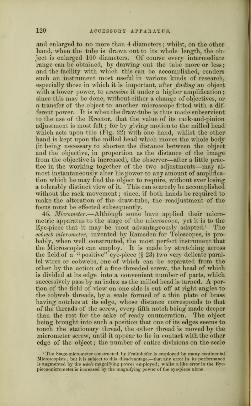 and enlarged to no more than 4 diameters; whilst, on the other hand, when the tube is drawn out to its whole length, the ob- ject is enlarged 100 diameters. Of course every intermediate range can he obtained, by drawing out the tube more or less; and the facility with which this can be accomplished, renders such an instrument most useful in various kinds of research, especially those in which it is important, after finding an object with a lower power, to examine it under a higher amplification ; since this may be done, without either a change of objectives, or a transfer of the object to another microscope fitted with a dif- ferent power. It is when the draw-tube is thus made subservient to the use of the Erector, that the value of its rack-and-pinion adjustment is most felt; for by giving motion to the milled head which acts upon this (Fig. 22) with one hand, whilst the other hand is kept upon the milled head which moves the whole body (it being necessary to shorten the distance between the object and the objective, in proportion as the distance of the image from the objective is increased), the observer—after a little prac- tice in the working together of the two adjustments—may al- most instantaneously alter his power to any amount of amplifica- tion which he may find the object to require, without ever losing a tolerably distinct view of it. This can scarcely be accomplished without the rack movement; since, if both hands be required to make the alteration of the draw-tube, the readjustment of the focus must be effected subsequently. 45. Micrometer.—Although some have applied their micro- metric apparatus to the stage of the microscope, yet it is to the Eye-piece that it may be most advantageously adapted.1 The cobweb micrometer, invented by Ramsden for Telescopes, is pro- bably, when well constructed, the most perfect instrument that the Microscopist can employ. It is made by stretching across the field of a “ positive” eye-piece (§ 23) two very delicate paral- lel wires or cobwebs, one of which can be separated from the other by the action of a fine-threaded screw, the head of which is divided at its edge into a convenient number of parts, which successively pass by an index as the milled head is turned. A por- tion of the field of view on one side is cut off at right angles to the cobweb threads, by a scale formed of a thin plate of brass having notches at its edge, whose distance corresponds to that of the threads of the screw, every fifth notch being made deeper than the rest for the sake of ready enumeration. The object being brought into such a position that one of its edges seems to touch the stationary thread, the -other thread is moved by the micrometer screw, until it appear to lie in contact with the other edge of the object; the number of entire divisions on the scale 1 The Stage-micrometer constructed by Fraunhofer is employed by many continental Microscopists; but it is subject to this disadvantage,—that any error in its performance is augmented by the whole magnifying power employed; whilst a like error in the Eye- piece-micrometer is increased by the magnifying power of the eye-piece alone.