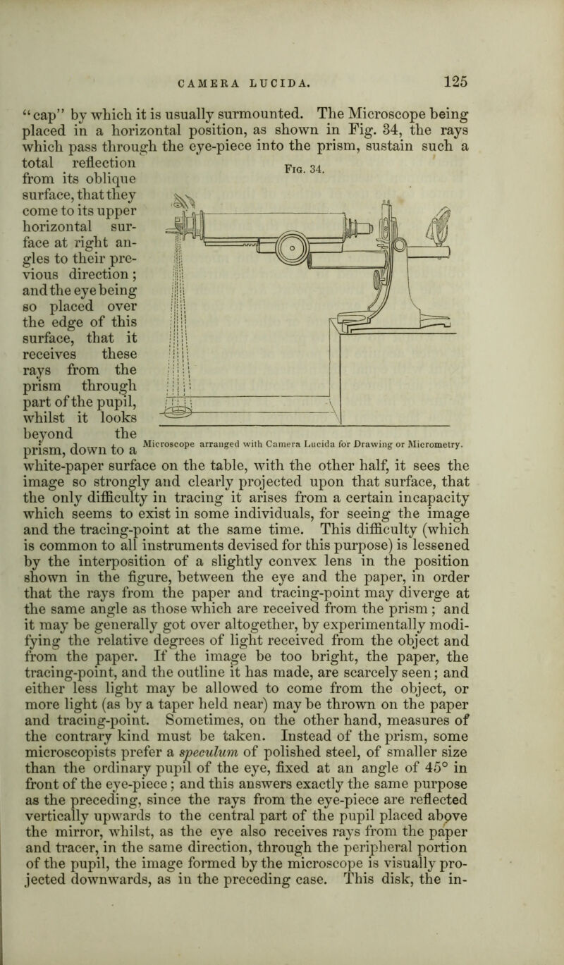 Fig. 34. “ cap” by which it is usually surmounted. The Microscope being placed in a horizontal position, as shown in Fig. 34, the rays which pass through the eye-piece into the prism, sustain such a total reflection from its oblique surface, that they come to its upper horizontal sur- face at right an- gles to their pre- vious direction; and the eye being so placed over the edge of this surface, that it receives these rays from the prism through part of the pupil, whilst it looks beyond the prism down to a ^*croscoPe arranl?ed With Camera Lucida for Drawing or Micrometry. white-paper surface on the table, with the other half, it sees the image so strongly and clearly projected upon that surface, that the only difficulty in tracing it arises from a certain incapacity which seems to exist in some individuals, for seeing the image and the tracing-point at the same time. This difficulty (which is common to all instruments devised for this purpose) is lessened by the interposition of a slightly convex lens in the position shown in the figure, between the eye and the paper, in order that the rays from the paper and tracing-point may diverge at the same angle as those which are received from the prism ; and it may be generally got over altogether, by experimentally modi- fying the relative degrees of light received from the object and from the paper. If the image be too bright, the paper, the tracing-point, and the outline it has made, are scarcely seen; and either less light may be allowed to come from the object, or more light (as by a taper held near) may be thrown on the paper and tracing-point. Sometimes, on the other hand, measures of the contrary kind must be taken. Instead of the prism, some microscopists prefer a speculum of polished steel, of smaller size than the ordinary pupil of the eye, fixed at an angle of 45° in front of the eye-piece; and this answers exactly the same purpose as the preceding, since the rays from the eye-piece are reflected vertically upwards to the central part of the pupil placed abpve the mirror, whilst, as the eye also receives rays from the paper and tracer, in the same direction, through the peripheral portion of the pupil, the image formed by the microscope is visually pro- jected downwards, as in the preceding case. This disk, the in-