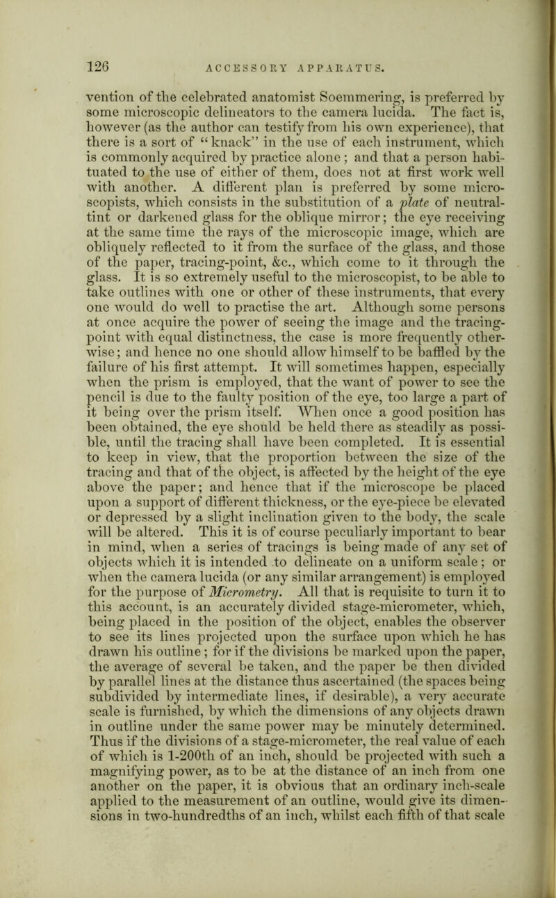 vention of the celebrated anatomist Soemmering, is preferred by some microscopic delineators to the camera lucida. The fact is, however (as the author can testify from his own experience), that there is a sort of “ knack” in the use of each instrument, which is commonly acquired by practice alone ; and that a person habi- tuated to the use of either of them, does not at first work well with another. A different plan is preferred by some micro- scopists, which consists in the substitution of a plate of neutral- tint or darkened glass for the oblique mirror; the eye receiving at the same time the rays of the microscopic image, which are obliquely reflected to it from the surface of the glass, and those of the paper, tracing-point, &c., which come to it through the glass. It is so extremely useful to the microscopist, to be able to take outlines with one or other of these instruments, that every one would do well to practise the art. Although some persons at once acquire the power of seeing the image and the tracing- point with equal distinctness, the case is more frequently other- wise ; and hence no one should allow himself to be baffled by the failure of his first attempt. It will sometimes happen, especially when the prism is employed, that the want of power to see the pencil is due to the faulty position of the eye, too large a part of it being over the prism itself. When once a good position has been obtained, the eye should be held there as steadily as possi- ble, until the tracing shall have been completed. It is essential to keep in view, that the proportion between the size of the tracing and that of the object, is affected by the height of the eye above the paper; and hence that if the microscope be placed upon a support of different thickness, or the eye-piece be elevated or depressed by a slight inclination given to the body, the scale will be altered. This it is of course peculiarly important to bear in mind, when a series of tracings is being made of any set of objects which it is intended to delineate on a uniform scale; or when the camera lucida (or any similar arrangement) is employed for the purpose of Micrometry. All that is requisite to turn it to this account, is an accurately divided stage-micrometer, which, being placed in the position of the object, enables the observer to see its lines projected upon the surface upon which he has drawn his outline; for if the divisions be marked upon the paper, the average of several be taken, and the paper be then divided by parallel lines at the distance thus ascertained (the spaces being subdivided by intermediate lines, if desirable), a very accurate scale is furnished, by which the dimensions of any objects drawn in outline under the same power may be minutely determined. Thus if the divisions of a stage-micrometer, the real value of each of which is l-200th of an inch, should be projected with such a magnifying power, as to be at the distance of an inch from one another on the paper, it is obvious that an ordinary inch-scale applied to the measurement of an outline, would give its dimen- sions in two-hundredths of an inch, whilst each fifth of that scale