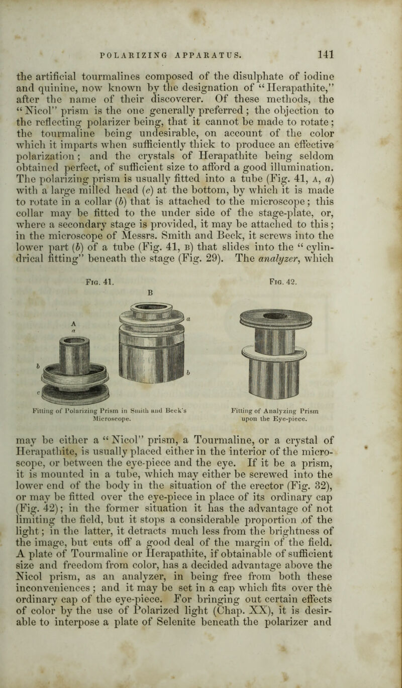 the artificial tourmalines composed of the disulphate of iodine and quinine, now known by the designation of “Herapathite,” after the name of their discoverer. Of these methods, the “Xicol” prism is the one generally preferred; the objection to the reflecting polarizer being, that it cannot be made to rotate ; the tourmaline being undesirable, on account of the color which it imparts when sufficiently thick to produce an effective polarization; and the crystals of Herapathite being seldom obtained perfect, of sufficient size to afford a good illumination. The polarizing prism is usually fitted into a tube (Fig. 41, a, a) with a large milled head (c) at the bottom, by which it is made to rotate in a collar (b) that is attached to the microscope; this collar may be fitted to the under side of the stage-plate, or, where a secondary stage is provided, it may be attached to this; in the microscope of Messrs. Smith and Beck, it screws into the lower part (5) of a tube (Fig. 41, b) that slides into the “ cylin- drical fitting” beneath the stage (Fig. 29). The analyzer, which Filling of Polarizing Prism in Smith and Beck's Microscope. Fitting of Analyzing Prism upon the Eye-piece. may be either a “ Xicol” prism, a Tourmaline, or a crystal of Herapathite, is usually placed either in the interior of the micro- scope, or between the eye-piece and the eye. If it be a prism, it is mounted in a tube, which may either be screwed into the lower end of the body in the situation of the erector (Fig. 32), or may be fitted over the eye-piece in place of its ordinary cap (Fig. 42); in the former situation it has the advantage of not limiting the field, but it stops a considerable proportion .of the light; in the latter, it detracts much less from the brightness of the image, but cuts off a good deal of the margin of the field. A plate of Tourmaline or Herapathite, if obtainable of sufficient size and freedom from color, has a decided advantage above the Nicol prism, as an analyzer, in being free from both these inconveniences ; and it may be set in a cap which fits over thfe ordinary cap of the eye-piece. For bringing out certain effects of color by the use of Polarized light (Chap. XX), it is desir- able to interpose a plate of Selenite beneath the polarizer and