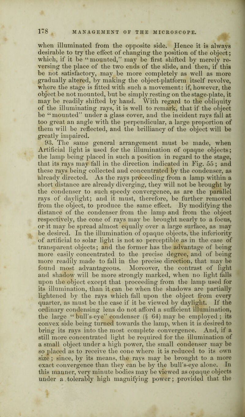 when illuminated from the opposite side. Hence it is always desirable to try the effect of changing the position of the object; which, if it be “ mounted,” may be first shifted by merely re- versing the place of the two ends of the slide, and then, if this he not satisfactory, may he more completely as well as more gradually altered, by making the object-platform itself revolve, where the stage is fitted with such a movement: if, however, the object be not mounted, but be simply resting on the stage-plate, it may be readily shifted by hand. With regard to the obliquity of the illuminating rays, it is well to remark, that if the object be “ mounted” under a glass cover, and the incident rays fall at too great an angle with the perpendicular, a large proportion of them will be reflected, and the brilliancy of the object will be greatly impaired. 98. The same general arrangement must be made, when Artificial light is used for the illumination of opaque objects; the lamp being placed in such a position in regard to the stage, that its rays may fall in the direction indicated in Fig. 55 ; and these rays being collected and concentrated by the condenser, as already directed. As the rays proceeding from a lamp within a short distance are already diverging, they will not be brought by the condenser to such speedy convergence, as are the parallel rays of daylight; and it must, therefore, be further removed from the object, to produce the same effect. By modifying the distance of the condenser from the lamp and from the object respectively, the cone of rays may be brought nearly to a focus, or it may be spread almost equally over a large surface, as may be desired. In the illumination of opaque objects, the inferiority of artificial to solar light is not so perceptible as in the case of transparent objects; and the former has the advantage of being more easily concentrated to the precise degree, and of being more readily made to fall in the precise direction, that may be found most advantageous. Moreover, the contrast of light and shadow will be more strongly marked, wdien no light falls upon the object except that proceeding from the lamp used for its illumination, than it can be when the shadows are partially lightened by the rays which fall upon the object from every quarter, as must be the case if it be viewed by daylight. If the ordinary condensing lens do not afford a sufficient illumination, the large “ bull’s-eye” condenser (§ 64) may be employed; its convex side being turned towards the lamp, when it is desired to bring its rays into the most complete convergence. And, if a still more concentrated light be required for the illumination of a small object under a high power, the small condenser may be so placed as to receive the cone where it is reduced to its own size ; since, by its means, the rays may be brought to a more exact convergence than they can be by the bull’s-eye alone. In this manner, very minute bodies may be viewed as opaque objects under a.tolerably high magnifying power; provided that the