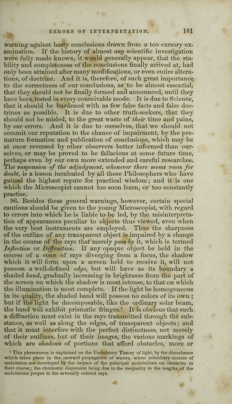warning against hasty conclusions drawn from a too cursory ex- amination. If the history of almost any scientific investigation were fully made known, it would generally appear, that the sta- bility and completeness of the conclusions finally arrived at, had only been attained after many modifications, or even entire altera- tions, of doctrine. And it is, therefore, of such great importance to the correctness of our conclusions, as to he almost essential, that they should not he finally formed and announced, until they have been tested in every conceivable mode. It is due to Science, that it should he burdened with as few false facts and false doc- trines as possible. It is due to other truth-seekers, that they should not be misled, to the great waste of their time and pains, by our errors. And it is due to ourselves, that we should not commit our reputation to the chance of impairment, by the pre- mature formation and publication of conclusions, which may he at once reversed by other observers better informed than our- selves, or may be proved to be fallacious at some future time, perhaps even by our own more extended and careful researches. The suspension of the adjudgment, whenever there seems room for doubt, is a lesson inculcated by all those Philosophers who have gained the highest repute for practical wisdom; and it is one which the Microscopist cannot too soon learn, or too constantly practise. 96. Besides these general warnings, however, certain special cautions should he given to the young Microscopist, with regard to errors into which he is liable to be led, by the misinterpreta- tion of appearances peculiar to objects thus viewed, even when the very best instruments are employed. Thus the sharpness of the outline of any transparent object is impaired by a change in the course of the rays that merely pass by it, which is termed Inflection or Diffraction. If any opaque object be held in the course of a cone of rays diverging from a focus, the shadow which it will form upon a screen held to receive it, will not possess a well-defined edge, but will have as its boundary a shaded band, gradually increasing in brightness from the part of the screen on which the shadow is most intense, to that on which the illumination is most complete. If the light be homogeneous in its quality, the shaded band will possess no colors of its own ; but if the light be decomposable, like the ordinary solar beam, the band will exhibit prismatic fringes.1 It is obvious that such a diffraction must exist in the rays transmitted through the sub- stance, as well as alotog the edges, of transparent objects; and that it must interfere with the perfect distinctness, not merely of their outlines, but of their images, the various markings of which are shadows of portions that afford obstacles, more or 1 This phenomena is explained on the Undulatory Theory of light, by the disturbance which takes place in the onward propagation of waves, when subsidiary centres of undulation are developed by the impact of the principal undulations on obstacles in their course; the chromatic dispersion being due to the inequality in the lengths of the undulations proper to the severally colored rays.